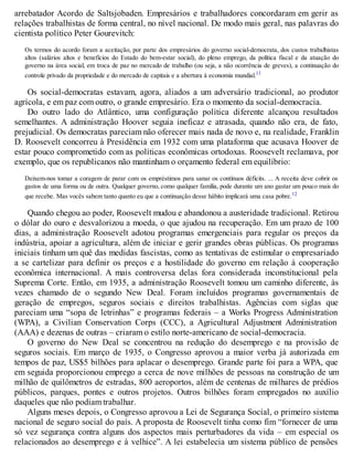 arrebatador Acordo de Saltsjobaden. Empresários e trabalhadores concordaram em gerir as
relações trabalhistas de forma central, no nível nacional. De modo mais geral, nas palavras do
cientista político Peter Gourevitch:
Os termos do acordo foram a aceitação, por parte dos empresários do governo social-democrata, dos custos trabalhistas
altos (salários altos e benefícios do Estado do bem-estar social), do pleno emprego, da política fiscal e da atuação do
governo na área social, em troca de paz no mercado de trabalho (ou seja, a não ocorrência de greves), a continuação do
controle privado da propriedade e do mercado de capitais e a abertura à economia mundial.11
Os social-democratas estavam, agora, aliados a um adversário tradicional, ao produtor
agrícola, e em paz com outro, o grande empresário. Era o momento da social-democracia.
Do outro lado do Atlântico, uma configuração política diferente alcançou resultados
semelhantes. A administração Hoover seguia ineficaz e atrasada, quando não era, de fato,
prejudicial. Os democratas pareciam não oferecer mais nada de novo e, na realidade, Franklin
D. Roosevelt concorreu à Presidência em 1932 com uma plataforma que acusava Hoover de
estar pouco comprometido com as políticas econômicas ortodoxas. Roosevelt reclamava, por
exemplo, que os republicanos não mantinham o orçamento federal em equilíbrio:
Deixem-nos tomar a coragem de parar com os empréstimos para sanar os contínuos déficits. ... A receita deve cobrir os
gastos de uma forma ou de outra. Qualquer governo, como qualquer família, pode durante um ano gastar um pouco mais do
que recebe. Mas vocês sabem tanto quanto eu que a continuação desse hábito implicará uma casa pobre.12
Quando chegou ao poder, Roosevelt mudou e abandonou a austeridade tradicional. Retirou
o dólar do ouro e desvalorizou a moeda, o que ajudou na recuperação. Em um prazo de 100
dias, a administração Roosevelt adotou programas emergenciais para regular os preços da
indústria, apoiar a agricultura, além de iniciar e gerir grandes obras públicas. Os programas
iniciais tinham um quê das medidas fascistas, como as tentativas de estimular o empresariado
a se cartelizar para definir os preços e a hostilidade do governo em relação à cooperação
econômica internacional. A mais controversa delas fora considerada inconstitucional pela
Suprema Corte. Então, em 1935, a administração Roosevelt tomou um caminho diferente, às
vezes chamado de o segundo New Deal. Foram incluídos programas governamentais de
geração de empregos, seguros sociais e direitos trabalhistas. Agências com siglas que
pareciam uma “sopa de letrinhas” e programas federais – a Works Progress Administration
(WPA), a Civilian Conservation Corps (CCC), a Agricultural Adjustment Administration
(AAA) e dezenas de outras – criaram o estilo norte-americano de social-democracia.
O governo do New Deal se concentrou na redução do desemprego e na provisão de
seguros sociais. Em março de 1935, o Congresso aprovou a maior verba já autorizada em
tempos de paz, US$5 bilhões para aplacar o desemprego. Grande parte foi para a WPA, que
em seguida proporcionou emprego a cerca de nove milhões de pessoas na construção de um
milhão de quilômetros de estradas, 800 aeroportos, além de centenas de milhares de prédios
públicos, parques, pontes e outros projetos. Outros bilhões foram empregados no auxílio
daqueles que não podiam trabalhar.
Alguns meses depois, o Congresso aprovou a Lei de Segurança Social, o primeiro sistema
nacional de seguro social do país. A proposta de Roosevelt tinha como fim “fornecer de uma
só vez segurança contra alguns dos aspectos mais perturbadores da vida – em especial os
relacionados ao desemprego e à velhice”. A lei estabelecia um sistema público de pensões
 