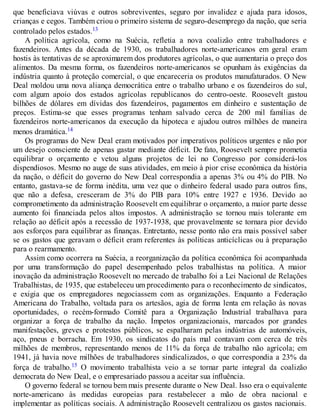 que beneficiava viúvas e outros sobreviventes, seguro por invalidez e ajuda para idosos,
crianças e cegos. Também criou o primeiro sistema de seguro-desemprego da nação, que seria
controlado pelos estados.13
A política agrícola, como na Suécia, refletia a nova coalizão entre trabalhadores e
fazendeiros. Antes da década de 1930, os trabalhadores norte-americanos em geral eram
hostis às tentativas de se aproximarem dos produtores agrícolas, o que aumentaria o preço dos
alimentos. Da mesma forma, os fazendeiros norte-americanos se opunham às exigências da
indústria quanto à proteção comercial, o que encareceria os produtos manufaturados. O New
Deal moldou uma nova aliança democrática entre o trabalho urbano e os fazendeiros do sul,
com algum apoio dos estados agrícolas republicanos do centro-oeste. Roosevelt gastou
bilhões de dólares em dívidas dos fazendeiros, pagamentos em dinheiro e sustentação de
preços. Estima-se que esses programas tenham salvado cerca de 200 mil famílias de
fazendeiros norte-americanos da execução da hipoteca e ajudou outros milhões de maneira
menos dramática.14
Os programas do New Deal eram motivados por imperativos políticos urgentes e não por
um desejo consciente de apenas gastar mediante déficit. De fato, Roosevelt sempre prometia
equilibrar o orçamento e vetou alguns projetos de lei no Congresso por considerá-los
dispendiosos. Mesmo no auge de suas atividades, em meio à pior crise econômica da história
da nação, o déficit do governo do New Deal correspondia a apenas 3% ou 4% do PIB. No
entanto, gastava-se de forma inédita, uma vez que o dinheiro federal usado para outros fins,
que não a defesa, cresceram de 3% do PIB para 10% entre 1927 e 1936. Devido ao
comprometimento da administração Roosevelt em equilibrar o orçamento, a maior parte desse
aumento foi financiada pelos altos impostos. A administração se tornou mais tolerante em
relação ao déficit após a recessão de 1937-1938, que provavelmente se tornara pior devido
aos esforços para equilibrar as finanças. Entretanto, nesse ponto não era mais possível saber
se os gastos que geravam o déficit eram referentes às políticas anticíclicas ou à preparação
para o rearmamento.
Assim como ocorrera na Suécia, a reorganização da política econômica foi acompanhada
por uma transformação do papel desempenhado pelos trabalhistas na política. A maior
inovação da administração Roosevelt no mercado de trabalho foi a Lei Nacional de Relações
Trabalhistas, de 1935, que estabeleceu um procedimento para o reconhecimento de sindicatos,
e exigia que os empregadores negociassem com as organizações. Enquanto a Federação
Americana do Trabalho, voltada para os artesãos, agia de forma lenta em relação às novas
oportunidades, o recém-formado Comitê para a Organização Industrial trabalhava para
organizar a força de trabalho da nação. Ímpetos organizacionais, marcados por grandes
manifestações, greves e protestos públicos, se espalharam pelas indústrias de automóveis,
aço, pneus e borracha. Em 1930, os sindicatos do país mal contavam com cerca de três
milhões de membros, representando menos de 11% da força de trabalho não agrícola; em
1941, já havia nove milhões de trabalhadores sindicalizados, o que correspondia a 23% da
força de trabalho.15 O movimento trabalhista veio a se tornar parte integral da coalizão
democrata do New Deal, e o empresariado passou a aceitar sua influência.
O governo federal se tornou bem mais presente durante o New Deal. Isso era o equivalente
norte-americano às medidas europeias para restabelecer a mão de obra nacional e
implementar as políticas sociais. A administração Roosevelt centralizou os gastos nacionais.
 