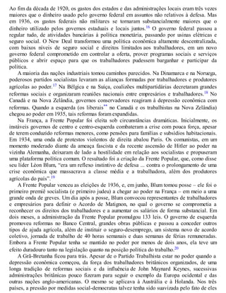 Ao fim da década de 1920, os gastos dos estados e das administrações locais eram três vezes
maiores que o dinheiro usado pelo governo federal em assuntos não relativos à defesa. Mas
em 1936, os gastos federais não militares se tornaram substancialmente maiores que o
dinheiro utilizado pelos governos estaduais e locais juntos.16 O governo federal passou a
regular tudo, de atividades bancárias à política monetária, passando por usinas elétricas e
seguro social. O New Deal transformou uma política econômica altamente descentralizada,
com baixos níveis de seguro social e direitos limitados aos trabalhadores, em um novo
governo federal comprometido em controlar a oferta, prover programas sociais e serviços
públicos e abrir espaço para que os trabalhadores pudessem barganhar e participar da
política.
A maioria das nações industriais tomou caminhos parecidos. Na Dinamarca e na Noruega,
poderosos partidos socialistas levaram as alianças formadas por trabalhadores e produtores
agrícolas ao poder.17 Na Bélgica e na Suíça, coalizões multipartidárias decretaram grandes
reformas sociais e organizaram reuniões nacionais entre empresários e trabalhadores.18 No
Canadá e na Nova Zelândia, governos conservadores reagiram à depressão econômica com
reformas. Quando a esquerda (os liberais** no Canadá e os trabalhistas na Nova Zelândia)
chegou ao poder em 1935, tais reformas foram expandidas.
Na França, a Frente Popular foi eleita sob circunstâncias dramáticas. Inicialmente, os
instáveis governos de centro e centro-esquerda combateram a crise com pouca força, apesar
de terem conduzido reformas menores, como pensões para famílias e subsídios habitacionais.
Em 1934, uma onda de protestos violentos de direita abalou Paris. Os comunistas, em um
momento moderado diante da ameaça fascista e da recente ascensão de Hitler ao poder na
vizinha Alemanha, deixaram de lado a hostilidade em relação aos socialistas e propuseram
uma plataforma política comum. O resultado foi a criação da Frente Popular, que, como disse
seu líder Léon Blum, “era um reflexo instintivo de defesa ... contra o prolongamento de uma
crise econômica que massacrava a classe média e a trabalhadora, além dos produtores
agrícolas do país”.19
A Frente Popular venceu as eleições de 1936, e, em junho, Blum tomou posse – ele foi o
primeiro premiê socialista (e primeiro judeu) a chegar ao poder na França – em meio a uma
grande onda de greves. Um dia após a posse, Blum convocou representantes de trabalhadores
e empresários para definir o Acordo de Matignon, no qual o governo se comprometia a
reconhecer os direitos dos trabalhadores e a aumentar os salários de forma substancial. Em
dois meses, a administração da Frente Popular promulgou 133 leis. O governo de esquerda
promoveu reformas no Banco Central, grandes obras públicas e passou a conceder outros
tipos de ajuda agrícola, além de instituir o seguro-desemprego, um sistema novo de acordo
coletivo, jornada de trabalho de 40 horas semanais e duas semanas de férias remuneradas.
Embora a Frente Popular tenha se mantido no poder por menos de dois anos, ela teve um
efeito duradouro tanto na legislação quanto na posição política do trabalho.20
A Grã-Bretanha ficou para trás. Apesar de o Partido Trabalhista estar no poder quando a
depressão econômica começou, da força dos trabalhadores britânicos organizados, de uma
longa tradição de reformas sociais e da influência de John Maynard Keynes, sucessivas
administrações britânicas pouco fizeram para seguir o exemplo da Europa ocidental e das
outras nações anglo-americanas. O mesmo se aplicava à Austrália e à Holanda. Nos três
países, a pressão por medidas social-democratas talvez tenha sido suavizada pelo fato de eles
 