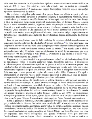 mais lenta. Por exemplo, os preços dos bens agrícolas norte-americanos foram reduzidos em
mais de 1/3, o valor dos minérios caiu pela metade, mas os custos na construção
permaneceram constantes.7 A mudança nos preços desencadeou protestos sociais nas regiões
agrícolas e mineradoras do mundo.
Os produtores atingidos pela queda dos preços buscavam alívio se protegendo das
importações. Produtores agrícolas e fabricantes exigiam, e frequentemente recebiam, tarifas
protecionistas que invertiam a tendência anterior da busca por um comércio mais livre. França
e Itália se engajaram numa guerra comercial ainda mais dura. Os Estados Unidos, já nessa
época a maior economia mundial, ergueram muros de proteção ao redor de seu mercado
doméstico, e a Alemanha, a segunda maior potência econômica, aumentou as tarifas de muitos
produtos. Quase sozinhos, a Grã-Bretanha e os Países Baixos continuavam a insistir no livre-
comércio, mas mesmo nessas regiões os fabricantes começavam a exigir um governo que os
defendesse dos importados feitos pela mão de obra barata da Europa continental e da América
do Norte.
Para os que acreditavam estar do lado perdedor da economia global, o padrão-ouro se
tornou um símbolo poderoso da odiada Pax Britannia econômica.8 Os norte-americanos que
se opunham ao ouro insistiam: “Uma vasta conspiração contra a humanidade foi organizada em
dois continentes e está rapidamente tomando conta do mundo.”9 De acordo com a ativista
antipadrão-ouro, Mary Elizabeth Lease, os defensores do metal foram cooptados por essa
conspiração: “O país pertence a Wall Street ... O dinheiro é que manda, e o nosso vice-
presidente é um banqueiro de Londres.”10
Enquanto os preços caíam de forma particularmente radical no início da década de 1890,
as reclamações contra o sistema ganhavam força. Produtores agrícolas e mineradores
acreditavam que se abandonassem o padrão, os governos poderiam aumentar os preços. Nos
Estados Unidos, ativistas contra o padrão-ouro ganhavam uma eleição após outra nas regiões
mineradoras e agrícolas do país. Na América Latina e na Ásia, a impopularidade do sistema
fazia com que poucos países da região aderissem a ele. Itália, Espanha e Portugal o
abandonaram. Os impérios russo e austro-húngaro resistiram a adotá-lo. A força do padrão-
ouro que mantinha o capitalismo global unido parecia se enfraquecer.
Com o estremecimento do padrão-ouro, o sistema financeiro internacional começou a
demonstrar sinais de cansaço. A Grande Depressão atingiu de forma particularmente dura as
nações devedoras, minando sua capacidade de pagar os credores. As finanças sul-americanas
enfraqueceram e, em 1890, rumores de que a Argentina daria um calote na dívida provocou o
colapso do Baring Brothers de Londres, um dos maiores bancos de investimentos do mundo.
Um pânico financeiro alastrou-se pelos Estados Unidos e, em 1893, os investimentos
estrangeiros passaram a evitar o país, que na época era o que mais solicitava empréstimos no
planeta. Após quase 30 anos de crescimento ininterrupto, os fluxos financeiros diminuíram.
Entre as principais potências, a Grande Depressão provocou atritos ainda maiores que os
que já existiam havia décadas. Na maior parte do século XIX, a luta por mercados externos
limitava-se principalmente à competição comercial, e os impérios coloniais europeus haviam
sido substancialmente reduzidos. No entanto, na última década do período, uma nova rodada
de expansões coloniais se iniciou na África, no Oriente Médio e na Ásia. Em parte, isso pode
ser explicado pela busca desesperada dos países produtores ricos por mercados.
Ocasionalmente, essa aspiração colonial reacendida se alimentava de outras tendências
 