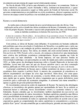 já contarem com um sistema de seguro social relativamente extenso.
No fim da década 1930, já havia uma alternativa ao fascismo e ao comunismo. Todos os
países industriais avançados, exceto Alemanha e Itália, continuavam democráticos, e quase
todas as democracias passaram a seguir as linhas gerais do Estado do bem-estar social. Os
governos comprometeram-se em estabilizar os ciclos econômicos, oferecer segurança social e
reservar um espaço central na política e na sociedade para os trabalhadores organizados.
Keynes e a social-democracia
As razões para o desenvolvimento da nova social-democracia não são óbvias. Uma
explicação aceita seria o triunfo das ideias econômicas de Keynes. Certamente, essa seria a
visão do próprio Keynes. Nem tanto o sucesso dele propriamente dito, mas o da forma geral
como as medidas econômicas evoluíram. Ele escreveu, em 1936:
As ideias dos economistas e filósofos políticos ... são mais poderosas do que normalmente achamos. Na verdade, o mundo
é governado por algo mais. Homens práticos, que se acreditam isentos de qualquer influência intelectual, são geralmente
escravos do defunto de algum economista.21
Com certeza, as ideias de Keynes eram influentes. O economista era bastante conhecido
pela polêmica que criou em relação à Conferência de Versailles e ao padrão-ouro, e pela sua
análise sobre como a má condução da política monetária por parte dos governos contribuiu
para as calamidades da época. Tais ideias, no entanto, não eram exclusivamente de Keynes.
Em seu livro de 1930, Tratado sobre a moeda, ele começou a desenvolver uma interpretação
mais criativa dos problemas econômicos contemporâneos. Keynes expunha sua visão de
maneira cada vez mais detalhada – de forma impressa, em suas palestras lotadas na
Universidade Cambridge e em apresentações ao redor do mundo para outros economistas. Em
1932, as linhas gerais da abordagem keynesiana sobre a Grande Depressão já haviam sido
definidas. Levou mais três anos até que ele ficasse satisfeito com a sua nova construção
teórica, publicada em 1936 com o título de Teoria geral do emprego, do juro e da moeda.
A principal contribuição de Keynes para o debate econômico da época e para a teoria
econômica dizia respeito à política fiscal. A maioria dos economistas já considerava os
déficits orçamentários em tempos de crise algo inevitável. Além disso, eles eram quase
automáticos, pois com o declínio da economia, a receita obtida com os impostos diminuía
mais rápido que os gastos. Keynes foi além e argumentou que os gastos deficitários eram
essenciais para a reativação de economias estagnadas. A economia caía numa armadilha e
apenas os gastos do governo poderiam libertá-la.
Os investimentos estavam no centro do argumento de Keynes. Na maioria das abordagens
clássicas, os investidores são guiados apenas por oportunidades de lucro. Se os salários se
tornassem baixos o suficiente, novos investimentos viriam e a economia voltaria à vida.
Entretanto, Keynes entendeu que os investimentos também dependiam de expectativas em
relação ao comportamento de outros investidores. Nenhum capitalista expandiria uma fábrica
sem a possibilidade de demanda para os produtos – não importa quão baixos fossem os juros
e salários. Se os investimentos de todos os capitalistas fossem feitos de acordo com as suas
expectativas quanto ao comportamento dos outros capitalistas (e consumidores), a economia
poderia ficar “presa” em uma armadilha que se autorreforçaria, gerando um mau equilíbrio. A
 