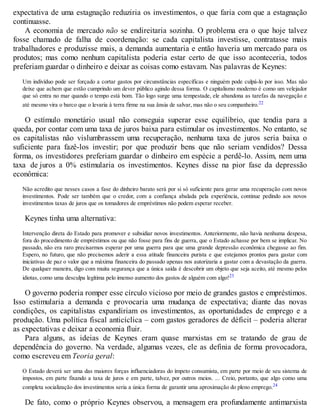 expectativa de uma estagnação reduziria os investimentos, o que faria com que a estagnação
continuasse.
A economia de mercado não se endireitaria sozinha. O problema era o que hoje talvez
fosse chamado de falha de coordenação: se cada capitalista investisse, contratasse mais
trabalhadores e produzisse mais, a demanda aumentaria e então haveria um mercado para os
produtos; mas como nenhum capitalista poderia estar certo de que isso aconteceria, todos
preferiam guardar o dinheiro e deixar as coisas como estavam. Nas palavras de Keynes:
Um indivíduo pode ser forçado a cortar gastos por circunstâncias específicas e ninguém pode culpá-lo por isso. Mas não
deixe que achem que estão cumprindo um dever público agindo dessa forma. O capitalismo moderno é como um velejador
que só entra no mar quando o tempo está bom. Tão logo surge uma tempestade, ele abandona as tarefas da navegação e
até mesmo vira o barco que o levaria à terra firme na sua ânsia de salvar, mas não o seu companheiro.22
O estímulo monetário usual não conseguia superar esse equilíbrio, que tendia para a
queda, por contar com uma taxa de juros baixa para estimular os investimentos. No entanto, se
os capitalistas não vislumbrassem uma recuperação, nenhuma taxa de juros seria baixa o
suficiente para fazê-los investir; por que produzir bens que não seriam vendidos? Dessa
forma, os investidores preferiam guardar o dinheiro em espécie a perdê-lo. Assim, nem uma
taxa de juros a 0% estimularia os investimentos. Keynes disse na pior fase da depressão
econômica:
Não acredito que nesses casos a fase do dinheiro barato será por si só suficiente para gerar uma recuperação com novos
investimentos. Pode ser também que o credor, com a confiança abalada pela experiência, continue pedindo aos novos
investimentos taxas de juros que os tomadores de empréstimos não podem esperar receber.
Keynes tinha uma alternativa:
Intervenção direta do Estado para promover e subsidiar novos investimentos. Anteriormente, não havia nenhuma despesa,
fora do procedimento de empréstimos ou que não fosse para fins de guerra, que o Estado achasse por bem se implicar. No
passado, não era raro precisarmos esperar por uma guerra para que uma grande depressão econômica chegasse ao fim.
Espero, no futuro, que não precisemos aderir a essa atitude financeira purista e que estejamos prontos para gastar com
iniciativas de paz o valor que a máxima financeira do passado apenas nos autorizaria a gastar com a devastação da guerra.
De qualquer maneira, digo com muita segurança que a única saída é descobrir um objeto que seja aceito, até mesmo pelos
idiotas, como uma desculpa legítima pelo imenso aumento dos gastos de alguém com algo!23
O governo poderia romper esse círculo vicioso por meio de grandes gastos e empréstimos.
Isso estimularia a demanda e provocaria uma mudança de expectativa; diante das novas
condições, os capitalistas expandiriam os investimentos, as oportunidades de emprego e a
produção. Uma política fiscal anticíclica – com gastos geradores de déficit – poderia alterar
as expectativas e deixar a economia fluir.
Para alguns, as ideias de Keynes eram quase marxistas em se tratando de grau de
dependência do governo. Na verdade, algumas vezes, ele as definia de forma provocadora,
como escreveu em Teoria geral:
O Estado deverá ser uma das maiores forças influenciadoras do ímpeto consumista, em parte por meio de seu sistema de
impostos, em parte fixando a taxa de juros e em parte, talvez, por outros meios. ... Creio, portanto, que algo como uma
completa socialização dos investimentos seria a única forma de garantir uma aproximação do pleno emprego.24
De fato, como o próprio Keynes observou, a mensagem era profundamente antimarxista
 