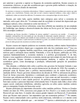 por autorizar o governo a superar as fraquezas da economia capitalista. Keynes acusava os
economistas clássicos, os que não acreditavam que o governo podia melhorar a situação, de
serem os verdadeiros aliados do marxismo:
Os marxistas se tornaram os economistas ultraortodoxos. Utilizam o argumento [clássico] ricardiano para mostrar que nada
se ganha com a interferência. Portanto, como tudo vai mal e tornou-se impossível melhorar, a única saída é abolir [o
capitalismo] e adotar um sistema bem diferente. O comunismo seria a consequência lógica da teoria clássica.25
Keynes, por outro lado, queria medidas mais enérgicas para salvar a economia de
mercado, sem a qual, diria ele: “A estrutura atual da sociedade se tornará tão depreciada que
mudanças radicais, tolas e destrutivas serão inevitáveis.”26
Keynes inspirou um fervor reformista, como fora refletido nas memórias de um estudante
de Cambridge, que chamou o desenvolvimento das ideias na Teoria geral de “uma revelação
feliz em tempos sombrios”:
Acreditamos que Keynes descobriu o “problema do sistema capitalista” e prescreveu um remédio. ... O mistério da
iniquidade contemporânea fora desvendado por uma obra-prima de ininterrupto empenho intelectual ... Assim, a Teoria
geral deveria ser menos utilizada como trabalho de teoria econômica e mais como um manifesto sobre a razão e a alegria.
... Ofereceu a base racional e o apelo moral para acreditarmos na saúde e na sanidade do homem contemporâneo, o que os
jovens de minha geração não encontram em nenhum outro lugar.27
Keynes causou um impacto poderoso na economia moderna, embora muitos historiadores
do pensamento econômico digam que o argumento dele não fora totalmente novo.28 Isso era
verdadeiro quanto a algumas medidas específicas, como gastos deficitários e as justificativas
teóricas para a utilização dessa medida. Entretanto, o livro de Keynes, publicado em 1936,
repensou fundamentalmente a economia moderna e a política governamental. E, de fato,
Keynes e seus seguidores refizeram a economia, mesmo que nem sempre de uma forma que ele
teria aprovado. Keynes inventou a macroeconomia moderna, a análise de variáveis
econômicas gerais, como desemprego e produção, influenciando gerações de pensadores
econômicos.
Não obstante, a influência dele sobre a política dos governos foi bastante limitada e suas
ideias não afetaram a evolução das sociais-democracias da década de 1930. Por exemplo, a
principal arma de Keynes para a política macroeconômica era de ordem fiscal: gastos
mediante déficit. Poucos governos democráticos da década de 1930 se utilizaram da política
fiscal de forma consciente, harmônica e continuada para combater a depressão econômica.
Governos que enfrentavam déficits no orçamento os viam como um mal necessário e sempre
prometiam reduzi-los o mais rápido possível. As políticas monetárias expansionistas eram
bem mais aceitas e pareciam funcionar relativamente bem. E Keynes nada tinha a dizer sobre
seguro social, sindicatos trabalhistas, subsídios agrícolas ou sobre outras medidas centrais
para os emergentes Estados do bem-estar social.
Keynes participou de importantes discussões sobre medidas políticas. Visitou os Estados
Unidos em maio de 1934, conversou com grupos de New Dealers e se reuniu com Franklin
Roosevelt por uma hora. A reunião não causou grande impacto em Roosevelt. O presidente
disse que Keynes mais parecia “um matemático que um economista político”.29 No entanto,
Keynes estava entusiasmado com a política norte-americana, referindo-se a si mesmo como
“mais um observador admirado que ... um instrutor”.30 Apoiou a administração por meio de
 