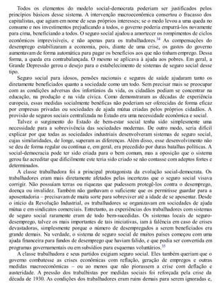 Todos os elementos do modelo social-democrata poderiam ser justificados pelos
princípios básicos desse sistema. A intervenção macroeconômica consertou o fracasso dos
capitalistas, que agiam em nome de seus próprios interesses; se o medo levou a uma queda no
consumo e nos investimentos prejudicando a todos, o governo poderia empurrá-los novamente
para cima, beneficiando a todos. O seguro social ajudou a amortecer os rompimentos de ciclos
econômicos imprevisíveis, e não apenas para os trabalhadores.34 As compensações do
desemprego estabilizaram a economia, pois, diante de uma crise, os gastos do governo
aumentavam de forma automática para pagar os benefícios aos que não tinham emprego. Dessa
forma, a queda era contrabalançada. O mesmo se aplicava à ajuda aos pobres. Em geral, a
Grande Depressão gerou o desejo para o estabelecimento de sistemas de seguro social desse
tipo.
Seguro social para idosos, pensões nacionais e seguros de saúde ajudaram tanto os
diretamente beneficiados quanto a sociedade como um todo. Sem precisar mais se preocupar
com as condições adversas dos infortúnios da vida, os cidadãos podiam se concentrar na
educação, na produção e na vida cívica. Como demonstraram as décadas de experiência
europeia, essas medidas socialmente benéficas não poderiam ser oferecidas de forma eficaz
por empresas privadas ou sociedades de ajuda mútua criadas pelos próprios cidadãos. A
provisão de seguros sociais centralizada no Estado era uma necessidade econômica e social.
Talvez o surgimento do Estado de bem-estar social tenha sido simplesmente uma
necessidade para a sobrevivência das sociedades modernas. De outro modo, seria difícil
explicar por que todas as sociedades industriais desenvolveram sistemas de seguro social,
cujas similaridades, de longe, superam as diferenças. Além disso, esse desenvolvimento não
se deu de forma regular ou contínua e, em geral, era precedido por duras batalhas políticas. A
social-democracia pode ter sido criada para o bem comum, mas a oposição que o sistema
gerou faz acreditar que dificilmente este teria sido criado se não contasse com adeptos fortes e
determinados.
A classe trabalhadora foi a principal protagonista da evolução social-democrata. Os
trabalhadores eram mais diretamente afetados pelas incertezas que o seguro social visava
corrigir. Não possuíam terras ou riquezas que pudessem protegê-los contra o desemprego,
doença ou invalidez. Também não ganhavam o suficiente que os permitisse guardar para a
aposentadoria – precisavam de muita sorte para sobreviver até a idade de se aposentar. Desde
o início da Revolução Industrial, os trabalhadores se organizavam em sociedades de ajuda
mútua e em sindicatos comerciais. Entretanto, as experiências dos trabalhadores com sistemas
de seguro social raramente eram de todo bem-sucedidas. Os sistemas locais de seguro-
desemprego, talvez os mais importantes de tais iniciativas, iam à falência em caso de crises
devastadoras, simplesmente porque o número de desempregados a serem beneficiados era
grande demais. Na verdade, o sistema de seguro social de muitos países começou com uma
ajuda financeira para fundos de desemprego que haviam falido, e que podia ser convertida em
programas governamentais ou em subsídios para esquemas voluntários.35
A classe trabalhadora e seus partidos exigiam seguro social. Eles também queriam que o
governo combatesse as crises econômicas com reflação, geração de empregos e outras
medidas macroeconômicas – ou ao menos que não piorassem a crise com deflação e
austeridade. A pressão dos trabalhistas por medidas sociais foi reforçada pela crise da
década de 1930. As condições dos trabalhadores eram ruins demais para serem ignoradas e,
 