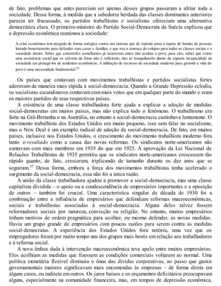 de fato, problemas que antes pareciam ser apenas desses grupos passaram a afetar toda a
sociedade. Dessa forma, à medida que a sabedoria herdada das classes dominantes anteriores
parecia ter fracassado, os partidos trabalhistas e socialistas ofereciam uma alternativa
democrática clara. O primeiro-ministro do Partido Social-Democrata da Suécia explicou que
a depressão econômica reanimou a sociedade:
A crise econômica tem pregado de forma enérgica contra um sistema que de repente puxa o tapete de hordas de pessoas
lutando honestamente para defender suas casas e famílias, e que traz a ameaça do colapso para todas as classes sociais e a
sociedade inteira. Saber que catástrofes semelhantes já ocorreram antes não acalma o povo; para eles, saber que existe
uma assistência social que os salvaria da fome não é suficiente; não se tranquilizarão diante da suposta incapacidade da
sociedade em protegê-los de acidentes econômicos. A utilização de recursos da sociedade moderna para garantir a vida do
povo é uma necessidade fundamental.36
Os países que contavam com movimentos trabalhistas e partidos socialistas fortes
adeririam de maneira mais rápida à social-democracia. Quando a Grande Depressão eclodiu,
os socialistas escandinavos contavam com mais votos que em qualquer parte do mundo e eram
os maiores partidos de seus respectivos países.
A existência de uma classe trabalhadora forte ajuda a explicar a adoção de medidas
social-democratas em muitos países, mas não explica todo o fenômeno. O trabalhismo era
forte na Grã-Bretanha e na Austrália, no entanto a social-democracia caminhava lentamente. O
movimento trabalhista dos Estados Unidos era muito pequeno, isso sem falar no socialismo,
mas o New Deal é um exemplo radical de adoção da social-democracia. De fato, em muitos
países, inclusive nos Estados Unidos, o crescimento do movimento trabalhista moderno fora
tanto o resultado como a causa das novas reformas. Os sindicatos norte-americanos não
contavam com mais membros em 1935 do que em 1925. A aprovação da Lei Nacional de
Relações Trabalhistas de 1935 permitiu que os sindicatos norte-americanos crescessem tão
rápido quanto, de fato, cresceram, triplicando de tamanho durante os dez anos que se
seguiram.37 Dessa forma, embora a força dos movimentos trabalhistas tenha acelerado o
surgimento da social-democracia, essa não foi a única razão.
A união da classe trabalhadora ajudou a promover a social-democracia, mas uma classe
capitalista dividida – o apoio ou a condescendência de empresários importantes e a oposição
de outros – também foi crucial. Uma característica singular da década de 1930 foi a
combinação entre a influência de empresários que defendiam reformas macroeconômicas,
sociais e trabalhistas associadas à social-democracia. Alguns deles talvez fossem
reformadores sociais por natureza, convicção ou religião. No entanto, muitos empresários
tinham motivos de ordem pragmática para acolher, ou mesmo defender, as novas medidas.
Havia um grupo grande de empresários com poucas razões para serem contra as medidas
social-democratas. A experiência dos Estados Unidos fora notória, uma vez que os
empregadores foram por muito tempo uns dos grupos mais hostis em relação aos trabalhadores
e à reforma social.
A nova ênfase dada à intervenção macroeconômica teve apelo entre muitos empresários.
Eles acolhiam as medidas que fizessem as condições comerciais voltarem ao normal. Uma
política monetária flexível diminuiu o ônus das dívidas corporativas, ao passo que gastos
governamentais maiores significavam mais encomendas às empresas – de forma direta em
alguns casos, ou indireta em outros. Os juros baixos e os orçamentos deficitários preocupavam
alguns, especialmente na comunidade financeira, mas, em tempos de depressão econômica,
 