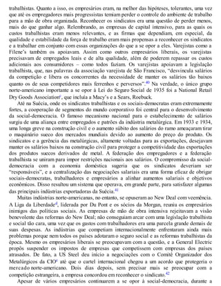trabalhistas. Quanto a isso, os empresários eram, na melhor das hipóteses, tolerantes, uma vez
que até os empregadores mais progressistas temiam perder o controle do ambiente de trabalho
para a mão de obra organizada. Reconhecer os sindicatos era uma questão de perder menos,
mais do que ganhar algo. Relembrando, as empresas de capital intensivo, para as quais os
custos trabalhistas eram menos relevantes, e as firmas que dependiam, em especial, da
qualidade e estabilidade da força de trabalho eram mais propensas a reconhecer os sindicatos
e a trabalhar em conjunto com essas organizações do que a se opor a eles. Varejistas como a
Filene’s também os apoiavam. Assim como outros empresários liberais, os varejistas
precisavam de empregados leais e de alta qualidade, além de poderem repassar os custos
adicionais aos consumidores – como todos faziam. Os varejistas apoiavam a legislação
trabalhista, que, nas palavras da associação varejista de São Francisco, “desvincula salários
da competição e libera os concorrentes da necessidade de manter os salários tão baixos
quanto os de seus competidores mais ferrenhos e perversos”.40 Na verdade, o único grupo
norte-americano importante a se opor à Lei do Seguro Social de 1935 foi a National Retail
Dry Goods Associationc, que incluía a Macy’s e a Sears, Roebuck.
Até na Suécia, onde os sindicatos trabalhistas e os sociais-democratas eram extremamente
fortes, a cooperação de segmentos do mundo corporativo foi central para o desenvolvimento
da social-democracia. O famoso mecanismo nacional para o estabelecimento de salários
surgiu de uma aliança entre empregados e patrões da indústria metalúrgica. Em 1933 e 1934,
uma longa greve na construção civil e o aumento súbito dos salários do ramo ameaçaram tirar
o maquinário sueco dos mercados mundiais devido ao aumento do preço do produto. Os
sindicatos e a gerência das metalúrgicas, altamente voltadas para as exportações, desejavam
manter os salários baixos na construção civil para proteger a competitividade das exportações
dos produtos suecos derivados de metal. A federação dos empregadores e a federação
trabalhista se uniram para impor restrições nacionais aos salários. O compromisso da social-
democracia com a economia doméstica sugeria que os sindicatos deveriam ser
“responsáveis”, e a centralização das negociações salariais era uma forma eficaz de obrigar
sociais-democratas, trabalhadores e empresários a alinhar aumentos salariais e objetivos
econômicos. Disso resultou um sistema que operava, em grande parte, para satisfazer algumas
das principais indústrias exportadoras da Suécia.41
Muitas indústrias norte-americanas, no entanto, se opuseram ao New Deal com veemência.
A Liga da Liberdaded, liderada por Du Pont e os sócios da Morgan, reuniu os empresários
inimigos das políticas sociais. As empresas de mão de obra intensiva rejeitavam a visão
benevolente das reformas do New Deal; não conseguiam arcar com uma legislação trabalhista
e social tão cara, uma vez que os gastos com trabalhadores era uma parcela grande demais de
suas despesas. As indústrias que competiam internacionalmente enfrentaram ainda mais
problemas porque nem todos os países adotaram o seguro social e as reformas trabalhistas da
época. Mesmo os empresários liberais se preocupavam com a questão, e a General Electric
propôs suspender os impostos de empresas que competissem com empresas dos países
atrasados. De fato, a US Steel deu início a negociações com o Comitê Organizador dos
Metalúrgicos da CIOe até que o cartel internacional chegou a um acordo que protegeria o
mercado norte-americano. Dois dias depois, sem precisar mais se preocupar com a
competição estrangeira, a empresa concordou em reconhecer o sindicato.42
Apesar de vários empresários continuarem a se opor à social-democracia, durante a
 