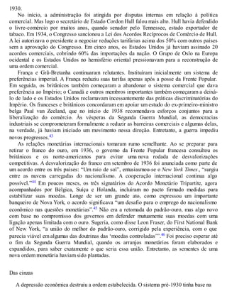 1930.
No início, a administração foi atingida por disputas internas em relação à política
comercial. Mas logo o secretário de Estado Cordon Hull falou mais alto. Hull havia defendido
o livre-comércio por muitos anos, quando senador pelo Tennessee, estado exportador de
tabaco. Em 1934, o Congresso sancionou a Lei dos Acordos Recíprocos de Comércio de Hull.
A lei autorizava o presidente a negociar reduções tarifárias acima dos 50% com outros países
sem a aprovação do Congresso. Em cinco anos, os Estados Unidos já haviam assinado 20
acordos comerciais, cobrindo 60% das importações da nação. O Grupo de Oslo na Europa
ocidental e os Estados Unidos no hemisfério oriental pressionavam para a reconstrução de
uma ordem comercial.
França e Grã-Bretanha continuaram relutantes. Instituíram inicialmente um sistema de
preferências imperial. A França reduziu suas tarifas apenas após a posse da Frente Popular.
Em seguida, os britânicos também começaram a abandonar o sistema comercial que dava
preferência ao Império; o Canadá e outros membros importantes também começaram a deixá-
lo de lado e os Estados Unidos reclamavam incessantemente das práticas discriminatórias do
Império. Os franceses e britânicos concordaram em apoiar um estudo do ex-primeiro-ministro
belga Paul van Zeeland, que no início de 1938 recomendava esforços conjuntos para a
liberalização do comércio. Às vésperas da Segunda Guerra Mundial, as democracias
industriais se comprometeram formalmente a reduzir as barreiras comerciais e algumas delas,
na verdade, já haviam iniciado um movimento nessa direção. Entretanto, a guerra impediu
novos progressos.43
As relações monetárias internacionais tomaram rumo semelhante. Ao se preparar para
retirar o franco do ouro, em 1936, o governo da Frente Popular francesa consultou os
britânicos e os norte-americanos para evitar uma nova rodada de desvalorizações
competitivas. A desvalorização do franco em setembro de 1936 foi anunciada como parte de
um acordo entre os três países: “Um raio de sol”, entusiasmou-se o New York Times , “surgiu
entre as nuvens carregadas do nacionalismo. A cooperação internacional continua algo
possível.”44 Em poucos meses, os três signatários do Acordo Monetário Tripartite, agora
acompanhados por Bélgica, Suíça e Holanda, incluíram no pacto firmado medidas para
estabilizar suas moedas. Longe de ser um grande ato, como expressou um importante
banqueiro de Nova York, o acordo significava “um desafio para o emprego do nacionalismo
econômico nas questões monetárias”.45 Não era a retomada do padrão-ouro, mas algo novo
com base no compromisso dos governos em defender mutuamente suas moedas com uma
ligação apenas limitada com o ouro. Sugeria, como disse Leon Fraser, do First National Bank
of New York, “a união do melhor do padrão-ouro, corrigido pela experiência, com o que
parecia viável em algumas das doutrinas das ‘moedas controladas’”.46 Foi preciso esperar até
o fim da Segunda Guerra Mundial, quando os arranjos monetários foram elaborados e
expandidos, para saber exatamente o que seria essa união. Entretanto, as sementes de uma
nova ordem monetária haviam sido plantadas.
Das cinzas
A depressão econômica destruiu a ordem estabelecida. O sistema pré-1930 tinha base na
 