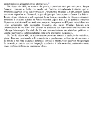 geopolíticas para exacerbar atritos adormecidos.11
Na década de 1890, as sombras da guerra já pareciam estar por toda parte. Tropas
francesas cruzaram o Sudão em marcha até Fashoda, reivindicando territórios que os
britânicos alegavam ser de sua propriedade. O aventureiro britânico L. Starr Jameson liderou
um ataque repentino ao Transvaal, a gota d’água que desencadeou a Guerra dos Bôeres.
Tropas etíopes e italianas se enfrentaram de forma dura nas montanhas da Etiópia, assim como
britânicos e soldados ashantis na África ocidental. Japão, Rússia e as potências europeias
disputavam posições no Extremo Oriente, enquanto insurgentes nas Filipinas espanholas e nos
locais colonizados pela Companhia Holandesa das Índias Orientais lutavam pela
independência de suas ilhas. No Ocidente, as atividades dos norte-americanos baseados em
Cuba que lutavam pela liberdade da ilha suscitaram o fantasma dos distúrbios políticos no
Caribe e acirraram as já tensas relações entre norte-americanos e espanhóis.
No fim do século XIX, os acontecimentos pareciam ameaçar a essência do capitalismo
global. Tudo era questionado: o livre-comércio, o padrão-ouro, as finanças internacionais e
até mesmo a paz entre as grandes potências. Em todo o mundo, vozes ecoavam pela proteção
do comércio, e contra o ouro e a integração econômica. A cada nova crise, desencadeavam-se
novos conflitos violentos de interesses e ideias.
 