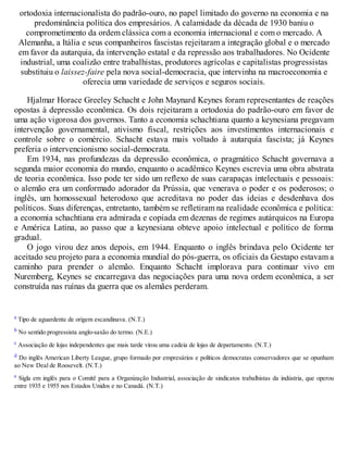 ortodoxia internacionalista do padrão-ouro, no papel limitado do governo na economia e na
predominância política dos empresários. A calamidade da década de 1930 baniu o
comprometimento da ordem clássica com a economia internacional e com o mercado. A
Alemanha, a Itália e seus companheiros fascistas rejeitaram a integração global e o mercado
em favor da autarquia, da intervenção estatal e da repressão aos trabalhadores. No Ocidente
industrial, uma coalizão entre trabalhistas, produtores agrícolas e capitalistas progressistas
substituiu o laissez-faire pela nova social-democracia, que intervinha na macroeconomia e
oferecia uma variedade de serviços e seguros sociais.
Hjalmar Horace Greeley Schacht e John Maynard Keynes foram representantes de reações
opostas à depressão econômica. Os dois rejeitaram a ortodoxia do padrão-ouro em favor de
uma ação vigorosa dos governos. Tanto a economia schachtiana quanto a keynesiana pregavam
intervenção governamental, ativismo fiscal, restrições aos investimentos internacionais e
controle sobre o comércio. Schacht estava mais voltado à autarquia fascista; já Keynes
preferia o intervencionismo social-democrata.
Em 1934, nas profundezas da depressão econômica, o pragmático Schacht governava a
segunda maior economia do mundo, enquanto o acadêmico Keynes escrevia uma obra abstrata
de teoria econômica. Isso pode ter sido um reflexo de suas carapaças intelectuais e pessoais:
o alemão era um conformado adorador da Prússia, que venerava o poder e os poderosos; o
inglês, um homossexual heterodoxo que acreditava no poder das ideias e desdenhava dos
políticos. Suas diferenças, entretanto, também se refletiram na realidade econômica e política:
a economia schachtiana era admirada e copiada em dezenas de regimes autárquicos na Europa
e América Latina, ao passo que a keynesiana obteve apoio intelectual e político de forma
gradual.
O jogo virou dez anos depois, em 1944. Enquanto o inglês brindava pelo Ocidente ter
aceitado seu projeto para a economia mundial do pós-guerra, os oficiais da Gestapo estavam a
caminho para prender o alemão. Enquanto Schacht implorava para continuar vivo em
Nuremberg, Keynes se encarregava das negociações para uma nova ordem econômica, a ser
construída nas ruínas da guerra que os alemães perderam.
a Tipo de aguardente de origem escandinava. (N.T.)
b No sentido progressista anglo-saxão do termo. (N.E.)
c Associação de lojas independentes que mais tarde virou uma cadeia de lojas de departamento. (N.T.)
d Do inglês American Liberty League, grupo formado por empresários e políticos democratas conservadores que se opunham
ao New Deal de Roosevelt. (N.T.)
e Sigla em inglês para o Comitê para a Organização Industrial, associação de sindicatos trabalhistas da indústria, que operou
entre 1935 e 1955 nos Estados Unidos e no Canadá. (N.T.)
 