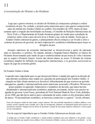 11
A reconstrução do Oriente e do Ocidente
Logo que a guerra estourou, os aliados do Ocidente já começaram a planejar a ordem
econômica da paz. Na verdade, o projeto norte-americano para o pós-guerra começou bem
antes da entrada dos Estados Unidos no conflito. Em setembro de 1939, menos de duas
semanas após a erupção das hostilidades na Europa, o Conselho de Relações Internacionais de
Nova York e o Departamento de Estado formaram grupos de estudo para a produção de
relatórios sobre como o país deveria levar à frente a sua visão de mundo. Assim que os
Estados Unidos entraram na guerra, o planejamento oficial começou a ser levado a sério e
centenas de pessoas do governo, do meio empresarial e acadêmico trabalharam para traçar os
desígnios da paz.
Arranjos anteriores da economia internacional se desenvolveram a partir da interação
entre os mercados e a política. No entanto, durante a Segunda Guerra Mundial, os líderes do
Ocidente foram tomados pelo medo de que o estabelecimento da paz traria de volta o desastre
que se seguiu à Primeira Guerra. Assim, não deram chance ao acaso. O formato do sistema
econômico mundial foi definido em negociações internacionais, e os governos escreveram as
regras do jogo da economia global.
Os Estados Unidos à frente
A questão mais importante para os que desejavam liderar o mundo pós-guerra na direção de
uma abertura econômica mais ampla era a garantia de participação dos Estados Unidos. A
situação no líder aliado mostrava-se favorável, diferentemente do que ocorrera no período
entreguerras, quando o internacionalismo norte-americano associado a Woodrow Wilson era
pouco popular ou ignorado. Empresários e tomadores de decisão, que nunca haviam
abandonado o internacionalismo econômico, puderam, novamente, incluir seus anseios na
agenda do governo. Leon Fraser, presidente do First National Bank de Nova York, defendia,
já em 1940, que não havia motivo para o adiamento de ações contra os três principais males
da época: “O nacionalismo econômico, as barreiras comerciais e a guerra”. Assim, afirmou:
Essas três desgraças andam de mãos dadas, sempre andaram. Dar uma profunda importância às políticas públicas a esse
respeito, mesmo enquanto reina a batalha, não é algo tão incongruente, impotente ou inadequado quanto possa parecer em
um primeiro momento. Ninguém deveria deixar de questionar o porquê de uma praga enquanto continuasse a morrer gente
em sua consequência.
Era de especial importância que os Estados Unidos liderassem na direção certa.
À medida que os Estados Unidos caminharem, o mundo também caminhará, pois nossa influência é tão grande e nossa
força tão dominante que quando nossas políticas forem claramente definidas e postas em prática, provavelmente – se não
 