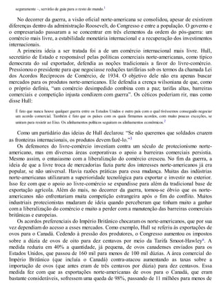 seguramente –, servirão de guia para o resto do mundo.1
No decorrer da guerra, a visão oficial norte-americana se consolidou, apesar de existirem
diferenças dentro da administração Roosevelt, do Congresso e entre a população. O governo e
o empresariado passaram a se concentrar em três elementos da ordem do pós-guerra: um
comércio mais livre, a estabilidade monetária internacional e a recuperação dos investimentos
internacionais.
A primeira ideia a ser tratada foi a de um comércio internacional mais livre. Hull,
secretário de Estado e responsável pelas políticas comerciais norte-americanas, como típico
democrata do sul exportador, defendia as noções tradicionais a favor do livre-comércio.
Pressionou o presidente para que negociasse reduções tarifárias sob os termos da chamada Lei
dos Acordos Recíprocos de Comércio, de 1934. O objetivo dele não era apenas buscar
mercados para os produtos norte-americanos. Ele defendia a crença wilsoniana de que, como
o próprio definiu, “um comércio desimpedido combina com a paz; tarifas altas, barreiras
comerciais e competição injusta condizem com guerra”. Os céticos poderiam rir, mas como
disse Hull:
É fato que nunca houve qualquer guerra entre os Estados Unidos e outro país com o qual tivéssemos conseguido negociar
um acordo comercial. Também é fato que os países com os quais firmamos acordos, com muito poucas exceções, se
uniram para resistir ao Eixo. Os alinhamentos políticos seguiram os alinhamentos econômicos.2
Como um partidário das ideias de Hull declarou: “Se não queremos que soldados cruzem
as fronteiras internacionais, os produtos devem fazê-lo.”3
Os defensores do livre-comércio investiam contra um século de protecionismo norte-
americano, mas em diversas áreas corporativas o apoio a barreiras comerciais persistia.
Mesmo assim, o entusiasmo com a liberalização do comércio cresceu. No fim da guerra, a
ideia de que a livre troca de mercadorias fazia parte dos interesses norte-americanos já era
popular, se não universal. Havia razões práticas para essa mudança. Muitas das indústrias
norte-americanas utilizaram a superioridade tecnológica para exportar e investir no exterior.
Isso fez com que o apoio ao livre-comércio se expandisse para além da tradicional base de
exportação agrícola. Além do mais, no decorrer da guerra, tornou-se óbvio que os norte-
americanos não enfrentariam muita competição estrangeira após o fim do conflito. Muitos
industriais protecionistas mudaram de ideia quando perceberam que tinham muito a ganhar
com a liberalização do comércio e muito a perder com a manutenção das barreiras comerciais
britânicas e europeias.
Os acordos preferenciais do Império Britânico chocaram os norte-americanos, que por sua
vez dependiam do acesso a esses mercados. Como exemplo, Hull se referiu às exportações de
ovos para o Canadá. Cedendo à pressão dos produtores, o Congresso aumentou os impostos
sobre a dúzia de ovos de oito para dez centavos por meio da Tarifa Smoot-Hawleya. A
medida reduziu em 40% a quantidade, já pequena, de ovos canadenses enviados para os
Estados Unidos, que passou de 160 mil para menos de 100 mil dúzias. A área comercial do
Império Britânico (que incluía o Canadá) contra-atacou aumentando as taxas sobre a
importação de ovos (que antes eram de três centavos por dúzia) para dez centavos. Essa
medida fez com que as exportações norte-americanas de ovos para o Canadá, que eram
bastante consideráveis, sofressem uma queda de 98%, passando de 11 milhões para menos de
 