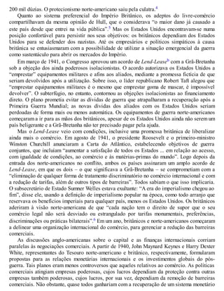 200 mil dúzias. O protecionismo norte-americano saiu pela culatra.4
Quanto ao sistema preferencial do Império Britânico, os adeptos do livre-comércio
compartilhavam da mesma opinião de Hull, que o considerava “o maior dano já causado a
este país desde que entrei na vida pública”.5 Mas os Estados Unidos encontravam-se numa
posição confortável para persistir nos seus objetivos: os britânicos dependiam dos Estados
Unidos para se defender dos nazistas. Até os empresários e políticos simpáticos à causa
britânica se entusiasmaram com a possibilidade de utilizar a situação emergencial da guerra
como sustentáculo para abrir os mercados do Império.
Em março de 1941, o Congresso aprovou um acordo de Lend-Leaseb com a Grã-Bretanha
sob a objeção dos ainda poderosos isolacionistas. O acordo autorizava os Estados Unidos a
“emprestar” equipamentos militares e afins aos aliados, mediante a promessa fictícia de que
seriam devolvidos após a utilização. Sobre isso, o líder republicano Robert Taft alegou que
“emprestar equipamentos militares é o mesmo que emprestar goma de mascar, é impossível
devolver”. O subterfúgio, no entanto, contornou as objeções isolacionistas ao financiamento
direto. O plano prometia evitar as dívidas de guerra que atrapalharam a recuperação após a
Primeira Guerra Mundial; as novas dívidas dos aliados com os Estados Unidos seriam
perdoadas de forma mais ou menos automática. Os equipamentos de guerra norte-americanos
começaram a ir para as mãos dos britânicos, apesar de os Estados Unidos ainda não serem um
país beligerante e a Grã-Bretanha não ter precisado pagar pela ajuda.
Mas o Lend-Lease veio com condições, inclusive uma promessa britânica de liberalizar
ainda mais o comércio. Em agosto de 1941, o presidente Roosevelt e o primeiro-ministro
Winston Churchill anunciaram a Carta do Atlântico, estabelecendo objetivos de guerra
conjuntos, que incluíam “aumentar a satisfação de todos os Estados ... em relação ao acesso,
com igualdade de condições, ao comércio e às matérias-primas do mundo”. Logo depois da
entrada dos norte-americanos no conflito, ambos os países assinaram um amplo acordo de
Lend-Lease, em que os dois – o que significava a Grã-Bretanha – se comprometiam com a
“eliminação de qualquer forma de tratamento discriminatório no comércio internacional e com
a redução de tarifas, além de outros tipos de barreiras”. Todos sabiam o que isso implicaria.
O subsecretário de Estado Sumner Welles estava exultante: “A era do imperialismo chegou ao
fim”, disse ele, usando a definição de imperialismo popular na época, como todo arranjo que
reservava os benefícios imperiais para qualquer país, menos os Estados Unidos. Os britânicos
aderiram à visão norte-americana de que “cada nação tem o direito de supor que o seu
comércio legal não será desviado ou estrangulado por tarifas monumentais, preferências,
discriminações ou práticas bilaterais”.6 Em um ano, britânicos e norte-americanos começaram
a delinear uma organização internacional do comércio, para gerenciar a redução das barreiras
comerciais.
As discussões anglo-americanas sobre o capital e as finanças internacionais corriam
paralelas às negociações comerciais. A partir de 1940, John Maynard Keynes e Harry Dexter
White, representantes do Tesouro norte-americano e britânico, respectivamente, formularam
propostas para as relações monetárias internacionais e os investimentos globais do pós-
guerra. Tais planos eram menos controversos que aqueles relativos ao comércio. As políticas
comerciais atingiam empresas poderosas, cujos lucros dependiam da proteção contra outras
empresas também poderosas, cujos lucros, por sua vez, dependiam da remoção de barreiras
comerciais. Não obstante, quase todos ganhariam com a recuperação de um sistema monetário
 