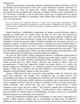 internacional.
Muitos desejavam que a cooperação monetária internacional estabelecida entre os aliados
do Ocidente, no fim da década de 1930, pelo Acordo Monetário Tripartite continuasse. O
debate girava em torno do padrão-ouro. Muitos banqueiros internacionais estavam
convencidos de que um padrão-ouro renovado se adequaria melhor às suas necessidades. O
New York Times , refletindo a visão de Wall Street, opinou que “o padrão-ouro foi a norma
internacional mais satisfatória já arquitetada, como nenhum outro acordo internacional havia
sido”. O jornal insistia:
Diz-se, com frequência, que o padrão-ouro “fracassou”. A verdade é que o governo sabotou deliberadamente o padrão
porque este interfere no “planejamento” nacionalista, que o governo preferia à estabilidade das taxas de câmbio ... Não é
necessário inventar esquemas técnicos elaborados para garantir a estabilidade monetária. O século XIX a conseguiu por
meio do padrão-ouro.7
Muitos industriais e trabalhadores organizados, no entanto, estavam hesitantes quanto à
retomada do padrão-ouro nas mesmas bases de antes de 1914. Eles não gostavam da
inflexibilidade do ouro, sob a qual o governo não podia utilizar políticas monetárias para
estimular a economia nem desvalorizar a moeda com a finalidade de tornar a indústria mais
competitiva. Cientes de que uma simples retomada do padrão-ouro seria pouco provável, os
banqueiros sensíveis à política estavam dispostos a concordar com um novo padrão dólar. O
presidente do Chase acreditava ser viável “o dólar se transformar em uma âncora segura para
as moedas de outras nações e se tornar um meio de troca internacional aceito por todos”.8 Não
por coincidência, um padrão dólar renderia aos bancos internacionais norte-americanos, como
o Chase, uma posição privilegiada nos mercados financeiros mundiais.
No início de 1944, Keynes e White conseguiram conciliar a estabilidade internacional de
um padrão-ouro-dólar com a flexibilidade doméstica para intervenções cambiais. Os países
participariam de um Fundo Monetário Internacional (FMI); destinariam ouro e capital em
moeda nacional para esse fundo comum e fixariam suas moedas no metal a uma taxa
preestabelecida. O fundo lhes emprestaria dinheiro em tempos difíceis e os valores das
moedas poderiam ser modificados se as condições econômicas assim exigissem. O plano de
Keynes e White uniu os objetivos dos governos britânico e norte-americano: estabilidade
monetária com flexibilidade e amparo ao ouro sem rigidez.
Keynes e White previram que os governos iriam restringir o fluxo de capital de curto
prazo para estabilizar suas moedas. Eles acreditavam que os efeitos nocivos dos
investimentos especulativos se sobrepunham aos benefícios da livre movimentação de capital.
Tal ideia, aliada à intervenção cambial, enfureceu os partidários mais conservadores do ouro,
como o banqueiro de Nova York que reclamou do absurdo de todas as moedas receberem o
mesmo tratamento: “Eles colocam leus, litas, lats e rublos, e retiram dólares. E somos
obrigados a usar os leus, litas, lats e rublos.”9 Tais objeções, contudo, não se encontravam no
centro do debate público. Como disse Keynes: “O plano prevê o direito explícito de cada
governo-membro de controlar todas as movimentações de capital. O que já foi considerado
uma heresia passou a ser defendido como ortodoxia.”10
Apesar de demonstrarem antipatia pelos investimentos de curto prazo (“especulativos”),
Keynes e White queriam assegurar que os investimentos de longo prazo (“produtivos”)
chegassem até as regiões necessitadas. Os países da Europa e da Ásia devastados pela guerra,
 