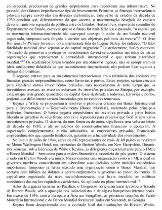 em especial, precisavam de grandes empréstimos para reconstruir sua infraestrutura. No
passado, dois fatores impediam esse tipo de investimento. Primeiro, as finanças internacionais
estavam sempre envolvidas em disputas diplomáticas. Uma série de estudos da década de
1930 concluiu que, diferentemente do que ocorria, a movimentação desejada de capitais
deveria manter-se separada da política entre os Estados. Herbert Feis, importante consultor do
Departamento de Estado, escreveu que se o futuro for mais feliz que o passado, “o capital que
se movimenta internacionalmente não carregará consigo o poder de um Estado nacional
organizado, tampouco será forçado a atender aos objetivos políticos do mesmo”.11 O livro
War and the Private Investor, obra amplamente lida de Eugene Staley, foi enfático: “O fator
fidelidade nacional deve separar-se do capital migratório.” Posteriormente, Staley escreveu:
“A função de promover e proteger os investimentos deverá se concentrar nas mãos de várias
organizações que representem a comunidade internacional e que tenham autoridade
mundial.”12 Os acadêmicos foram tomados por um otimismo ingênuo, mas se apropriaram da
ideia amplamente difundida de que investimentos internacionais não podiam ficar sujeitos a
intrigas diplomáticas.
O segundo entrave para os investimentos internacionais era a relutância dos credores em
financiar grandes empreendimentos, como ferrovias e portos. Esses projetos seriam cruciais
para viabilizar outros investimentos privados, mas necessitavam de tanto tempo que os
investidores avessos ao risco os evitavam. As inversões privadas na Europa, por exemplo,
exigiam que uma grande quantidade de capital fosse destinada a rodovias, ferrovias e portos,
projetos que dificilmente seriam financiados por investidores temerosos.
Keynes e White se propuseram a resolver o problema criando um Banco Internacional
para a Reconstrução e o Desenvolvimento (Banco Mundial), sustentado pelas principais
potências financeiras. O banco pegaria empréstimos na iniciativa privada a juros baixos
(devido às garantias de seus financiadores) e repassaria para projetos que facilitariam outros
investimentos privados. O sistema, de uma forma ou de outra, significava uma volta ao início
da década de 1930, e até os adeptos do conservadorismo financeiro o apoiavam. A
organização complementaria, e não substituiria, os empréstimos privados, financiando
empreendimentos que, quando finalizados, garantiriam a lucratividade dos investimentos.
No início de julho de 1944, cerca de mil representantes de mais de 40 países se reuniram
no Mount Washington Hotel, nas montanhas de Bretton Woods, em New Hampshire. Durante
três semanas, sob a liderança de White e Keynes, as delegações traçaram planos para o FMI e
o Banco Mundial – bem como para a ordem financeira e monetária do pós-guerra. O sistema
criado em Bretton Woods era único. Nunca existira uma organização como o FMI, à qual os
governos membros concordaram em subordinar suas decisões sobre medidas econômicas
importantes. Tampouco já havia existido uma organização como o Banco Mundial, que
contava com bilhões de dólares a serem emprestados a governos ao redor do mundo. O
capitalismo organizado da nova social-democracia, que havia invadido as políticas
econômicas das nações capitalistas ocidentais, foi aplicado no plano internacional.13
Antes de a guerra terminar no Pacífico, o Congresso norte-americano aprovou o Tratado
de Bretton Woods, sob a oposição dos isolacionistas e de alguns banqueiros internacionais.
Em março de 1946, com a Europa e a Ásia em frangalhos, as primeiras reuniões do Fundo
Monetário Internacional e do Banco Mundial foram realizadas em Savannah, na Geórgia.
Keynes ficou decepcionado com a evolução final das instituições de Bretton Woods.
 