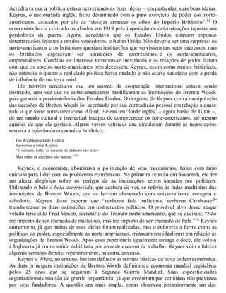 Acreditava que a política estava pervertendo as boas ideias – em particular, suas boas ideias.
Keynes, o nacionalista inglês, ficou desanimado com o puro exercício de poder dos norte-
americanos, acusados por ele de “desejar arrancar os olhos do Império Britânico”.14 O
economista havia criticado os aliados em 1919 pela imposição de determinações injustas aos
perdedores da guerra. Agora, acreditava que os Estados Unidos estavam impondo
determinações injustas a um dos vencedores, o Reino Unido. Não deveria ser uma surpresa: os
norte-americanos e os britânicos queriam instituições que servissem aos seus interesses, mas
os britânicos esperavam ser tomadores de empréstimos, e os norte-americanos,
emprestadores. Conflitos de interesse tornaram-se inevitáveis e as relações de poder faziam
com que os anseios norte-americanos prevalecessem. Keynes, assim como muitos britânicos,
não entendia o quanto a realidade política havia mudado e não estava satisfeito com a perda
de influência de sua terra natal.
Ele também acreditava que um acordo de cooperação internacional estava sendo
destruído, uma vez que os norte-americanos modificaram as instituições de Bretton Woods
para garantir a predominância dos Estados Unidos. O desgosto de Keynes com a manipulação
das decisões de Bretton Woods foi acentuado por sua contradição pessoal em relação a quase
tudo o que fosse norte-americano. Afinal, ele era um “lorde inglês” – agora barão de Tilton –,
de um mundo cultural e intelectual incapaz de compreender os norte-americanos, até mesmo
aqueles de que ele gostava. Alguns versos satíricos que circularam durante as negociações
resumia a opinião do economista britânico:
Em Washington lorde Halifax
Sussurrou a lorde Keynes
“É verdade, todas as maletas de dinheiro são deles
Mas todos os cérebros são nossos.”15c
Keynes, o economista, abominava a politização de seus mecanismos, feitos com tanto
cuidado para lidar com os problemas econômicos. Na primeira reunião em Savannah, ele fez
um alerta alegórico sobre os perigos de as instituições serem tomadas por políticos.
Utilizando o balé A bela adormecida, que acabara de ver, se referiu às fadas madrinhas das
instituições de Bretton Woods, que as haviam abençoado com universalismo, coragem e
sabedoria. Keynes disse esperar que “nenhuma fada maliciosa, nenhuma Carabossed”
transformasse as duas instituições em instrumentos políticos. O provável alvo desse ataque
velado teria sido Fred Vinson, secretário do Tesouro norte-americano, que se queixou: “Não
me importo de ser chamado de malicioso, mas me importo de ser chamado de fada.”16 Keynes
comemorou, já que muitas de suas ideias foram realizadas, mas o enfurecia a forma como as
políticas de poder, especialmente as norte-americanas, minavam seu idealismo em relação às
organizações de Bretton Woods. Após essa experiência igualmente amarga e doce, ele voltou
à Inglaterra já com a saúde debilitada por anos de excesso de trabalho. Keynes veio a falecer
algumas semanas depois, repentinamente, na cama, em casa.
Keynes e White, no entanto, haviam definido as normas básicas da nova ordem econômica.
As duas principais instituições de Bretton Woods definiram a economia mundial capitalista
pelos 25 anos que se seguiram à Segunda Guerra Mundial. Suas especificidades
organizacionais não são de grande importância, já que evoluíram por caminhos não previstos
por seus fundadores. A questão era mais ampla, como observou posteriormente um dos
 