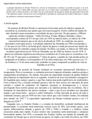 negociadores norte-americanos:
A principal importância de Bretton Woods foi a derrota do isolacionismo econômico do período pré-guerra e da séria
ameaça de que com a vitória militar esse país, mais uma vez, se voltasse para o nacionalismo econômico. Dessa forma, a
questão sobre a eficácia do Banco e do Fundo à luz dos acontecimentos do pós-guerra (muitos dos quais imprevisíveis) não
é tão importante quanto o fato de estes terem estabelecido os princípios de cooperação dos Estados Unidos para a solução
dos problemas econômicos internacionais do futuro.17
A tarefa urgente
Os projetos de Bretton Woods se mostraram irrelevantes perto do objetivo urgente de
reconstruir as economias das nações que estiveram em guerra. O pior conflito do mundo foi
mais destrutivo para economias e sociedades do que o previsto. No pós-guerra, o PIB per
capita dos aliados europeus – União Soviética, França, Bélgica, Holanda e outros –
correspondia a menos de 4/5 do que valia em 1939; na maioria deles, os índices de 1946
estavam bem menores que os do início da década de 1920. As condições nos países
derrotados eram muito piores. A produção industrial da Alemanha em 1946 correspondia a
1/3 do que era em 1936 e, de forma geral, depois da guerra a renda por pessoa nas nações do
Eixo derrotado foi reduzida a menos da metade. Na Itália e no Japão, os índices de 1946 mais
ou menos equivaliam aos de 1910; na Alemanha, aos de 1890; na Áustria, aos de 1870. A
guerra no continente significou um retrocesso econômico de 25 anos para os vencedores e de
40, 50 e até 75 anos para os perdedores.18 Antes da guerra, o padrão de vida alemão podia ser
comparado ao britânico e correspondia a 4/5 do norte-americano; em 1946, passou a ser 1/3
do britânico e 1/4 do norte-americano, podendo ser quase comparado ao padrão de vida na
Espanha ou no Peru.
A mudança de posição da Europa ocidental na economia internacional dificultaria a
recuperação. Para se reconstruir, o continente precisava importar alimentos, matérias-primas e
equipamentos tecnológicos. No entanto, boa parte da capacidade europeia de ganhar dinheiro
para financiar as importações havia se esgotado. A maioria de seus investimentos estrangeiros
foi liquidada para custear a guerra, o que lhes rendeu uma perda significativa de rendimentos.
Com a Guerra Fria, a Europa ocidental passou a não ter mais acesso aos mercados da parte
oriental e central do continente. Os Impérios europeus se desintegravam, e o acesso
privilegiado ficou restrito apenas aos mercados e às matérias-primas das ex-colônias. Até o
transporte de mercadorias nos países europeus – tanto o que levava produtos aos mercados
quanto o que trazia deles – passou a sofrer limitações. A frota mercante de navios de todo o
continente europeu, que em 1939 era três vezes maior que a dos Estados Unidos, foi reduzida
pela metade em 1947.19 A capacidade importadora da Europa ocidental passou a ser 1/3
daquela em 1938.20
Enquanto isso, os Estados Unidos e o restante do hemisfério ocidental desfrutavam de
prosperidade. A economia norte-americana cresceu cerca de 50% (em termos gerais, com
ajustes inflacionários) durante a guerra, de 1939 a 1946; o Canadá e a América Latina
cresceram ainda mais rápido. O peso relativo das economias norte-americanas e europeias
basicamente mudou. Em 1939, a economia dos Estados Unidos era metade do tamanho das
economias da Europa que se envolveriam na guerra, do Japão e da União Soviética; em 1946,
 