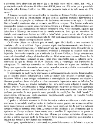 a economia norte-americana era maior que a de todos esses países juntos. Em 1939, a
produção de aço de Alemanha, Grã-Bretanha e URSS juntas era 15% maior que a quantidade
fabricada pelos Estados Unidos; em 1946, essa produção havia se tornado cerca de 50%
menor.21
A Europa e o Japão estavam destruídos ou exaustos; os Estados Unidos seguiam ricos e
poderosos e o grau de envolvimento do país com as questões mundiais determinaria a
velocidade da recuperação. A lembrança do isolamento norte-americano após a Primeira
Guerra Mundial continuava viva na memória dos líderes europeus. Eles ficaram ainda mais
preocupados quando os republicanos tomaram o Senado e a Câmara dos Representantes em
1946, já que a ala isolacionista do partido continuava forte. Nesse momento, aqueles que
defendiam a liderança norte-americana do mundo venceram. Será que os tomadores de
decisão norte-americanos haviam aprendido a lição? Muito provavelmente não. Com poucas
exceções, os líderes isolacionistas da década de 1920 continuavam isolacionistas na de 1940.
Mas agora eles tinham sido superados em número.
Os Estados Unidos se voltaram para o mundo após 1945 devido a uma mudança de
condições, não de mentalidade. O país passou a seguir absoluto no comércio, nas finanças e
nos investimentos internacionais. O dólar não dividia mais a liderança com a libra esterlina ou
o franco, e a maior parte dos investimentos britânicos e franceses no exterior havia sido
liquidada. Em vez de competir com a indústria dos Estados Unidos, a Europa demonstrava
uma avidez insaciável pelos produtos das influentes fábricas norte-americanas. Com o fim da
guerra, as exportações tornaram-se duas vezes mais importantes para a indústria norte-
americana do que na década de 1930. Enquanto isso, a competição por importados se
enfraqueceu. Tal mudança econômica se refletiu nas ideias de alguns dos membros do
Congresso, agora mais interessados em buscar mercados para os produtos norte-americanos
do que preocupados com a competição estrangeira.22
O crescimento do poder norte-americano e o enfraquecimento do europeu deixaram claro
que os Estados Unidos influenciariam o resto do mundo. Em Versalhes e também depois,
Woodrow Wilson e seus colegas enfrentaram a intransigência dos europeus em relação a
diversas questões e foram obrigados a ceder em assuntos importantes, como as indenizações
da Alemanha. Agora, os aliados ocidentais dos norte-americanos estavam à mercê dos
Estados Unidos. A Grã-Bretanha e a França expressavam seus pontos de vista com veemência
e às vezes eram ouvidas pelos tomadores de decisão norte-americanos, mas não havia
qualquer pretensão de uma parceria com igualdade de condições. Era fácil “vender” o
envolvimento internacional norte-americano domesticamente quando os Estados Unidos
ditavam as regras de tal envolvimento.
O poder e influência recentes da União Soviética também modificaram a visão norte-
americana. A sociedade soviética sofreu terrivelmente com a guerra, mas o sucesso militar
dessa nação tornou-a dominante a oeste do Reno. Além disso, no fim da guerra a indústria
soviética vinha se tornando mais forte. A reputação dos soviéticos e dos comunistas que os
apoiavam na Europa melhorou imensamente com o conflito. É inquestionável o quanto os
comunistas sofreram nas mãos dos fascistas. Mesmo que muitos socialistas, democratas-
cristãos e outros tivessem agido de forma nobre, havia exceções suficientes para manchar a
imagem dos partidos e movimentos não comunistas.
Para alguns, a predominância norte-americana, o declínio europeu e a influência e o poder
 