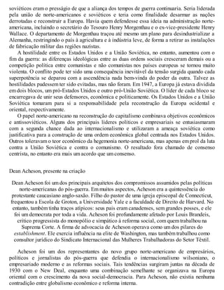 soviéticos eram o presságio de que a aliança dos tempos de guerra continuaria. Seria liderada
pela união de norte-americanos e soviéticos e teria como finalidade desarmar as nações
derrotadas e reconstruir a Europa. Havia quem defendesse essa ideia na administração norte-
americana, incluindo o secretário do Tesouro Henry Morgenthau e o ex-vice-presidente Henry
Wallace. O departamento de Morgenthau traçou até mesmo um plano para desindustrializar a
Alemanha, restringindo o país à agricultura e à indústria leve, de forma a retirar as instalações
de fabricação militar das regiões nazistas.
A hostilidade entre os Estados Unidos e a União Soviética, no entanto, aumentou com o
fim da guerra: as diferenças ideológicas entre as duas ordens sociais cresceram demais ou a
competição política entre comunistas e não comunistas nos países europeus se tornou muito
violenta. O conflito pode ter sido uma consequência inevitável da tensão surgida quando cada
superpotência se deparou com a ascendência nada bem-vinda do poder da outra. Talvez as
hostilidades pudessem ter sido evitadas, mas não foram. Em 1947, a Europa já estava dividida
em dois blocos, um pró-Estados Unidos e outro pró-União Soviética. O líder de cada bloco se
encarregava de unir seus defensores, econômica e politicamente. Os Estados Unidos e a União
Soviética tomaram para si a responsabilidade pela reconstrução da Europa ocidental e
oriental, respectivamente.
O papel norte-americano na reconstrução do capitalismo combinava objetivos econômicos
e antissoviéticos. Alguns dos principais líderes políticos e empresariais se entusiasmaram
com a segunda chance dada ao internacionalismo e utilizaram a ameaça soviética como
justificativa para a construção de uma ordem econômica global centrada nos Estados Unidos.
Outros toleravam o teor econômico da hegemonia norte-americana, mas apenas em prol da luta
contra a União Soviética e contra o comunismo. O resultado fora chamado de consenso
centrista, no entanto era mais um acordo que um consenso.
Dean Acheson, presente na criação
Dean Acheson foi um dos principais arquitetos dos compromissos assumidos pelas políticas
norte-americanas do pós-guerra. Em muitos aspectos, Acheson era a quintessência do
protestante caucasiano anglo-saxão. Filho do pastor de uma igreja episcopal de Connecticut,
frequentou a Escola de Groton, a Universidade Yale e a faculdade de Direito de Harvard. No
entanto, também tinha traços atípicos: seus pais eram canadenses, sem grandes posses, e ele
foi um democrata por toda a vida. Acheson foi profundamente afetado por Louis Brandeis,
crítico progressista do monopólio e simpático à reforma social, com quem trabalhou na
Suprema Corte. A firma de advocacia de Acheson operava como um dos pilares do
establishment. Ele exercia influência na elite de Washington, mas também trabalhou como
consultor jurídico do Sindicato Internacional das Mulheres Trabalhadoras do Setor Têxtil.
Acheson foi um dos representantes do novo grupo norte-americano de empresários,
políticos e jornalistas do pós-guerra que defendia o internacionalismo wilsoniano, o
empresariado moderno e as reformas sociais. Tais tendências surgiram juntas na década de
1930 com o New Deal, enquanto uma combinação semelhante se organizava na Europa
oriental com o crescimento da nova social-democracia. Para Acheson, não existia nenhuma
contradição entre globalismo econômico e reforma interna.
 