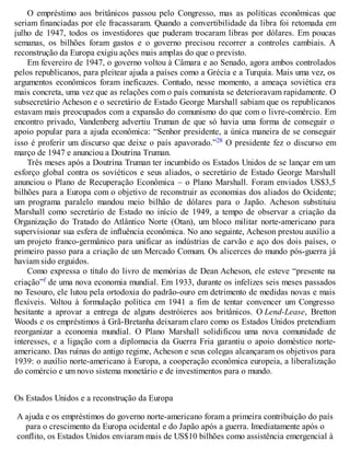 O empréstimo aos britânicos passou pelo Congresso, mas as políticas econômicas que
seriam financiadas por ele fracassaram. Quando a convertibilidade da libra foi retomada em
julho de 1947, todos os investidores que puderam trocaram libras por dólares. Em poucas
semanas, os bilhões foram gastos e o governo precisou recorrer a controles cambiais. A
reconstrução da Europa exigiu ações mais amplas do que o previsto.
Em fevereiro de 1947, o governo voltou à Câmara e ao Senado, agora ambos controlados
pelos republicanos, para pleitear ajuda a países como a Grécia e a Turquia. Mais uma vez, os
argumentos econômicos foram ineficazes. Contudo, nesse momento, a ameaça soviética era
mais concreta, uma vez que as relações com o país comunista se deterioravam rapidamente. O
subsecretário Acheson e o secretário de Estado George Marshall sabiam que os republicanos
estavam mais preocupados com a expansão do comunismo do que com o livre-comércio. Em
encontro privado, Vandenberg advertiu Truman de que só havia uma forma de conseguir o
apoio popular para a ajuda econômica: “Senhor presidente, a única maneira de se conseguir
isso é proferir um discurso que deixe o país apavorado.”28 O presidente fez o discurso em
março de 1947 e anunciou a Doutrina Truman.
Três meses após a Doutrina Truman ter incumbido os Estados Unidos de se lançar em um
esforço global contra os soviéticos e seus aliados, o secretário de Estado George Marshall
anunciou o Plano de Recuperação Econômica – o Plano Marshall. Foram enviados US$3,5
bilhões para a Europa com o objetivo de reconstruir as economias dos aliados do Ocidente;
um programa paralelo mandou meio bilhão de dólares para o Japão. Acheson substituiu
Marshall como secretário de Estado no início de 1949, a tempo de observar a criação da
Organização do Tratado do Atlântico Norte (Otan), um bloco militar norte-americano para
supervisionar sua esfera de influência econômica. No ano seguinte, Acheson prestou auxílio a
um projeto franco-germânico para unificar as indústrias de carvão e aço dos dois países, o
primeiro passo para a criação de um Mercado Comum. Os alicerces do mundo pós-guerra já
haviam sido erguidos.
Como expressa o título do livro de memórias de Dean Acheson, ele esteve “presente na
criação”f de uma nova economia mundial. Em 1933, durante os infelizes seis meses passados
no Tesouro, ele lutou pela ortodoxia do padrão-ouro em detrimento de medidas novas e mais
flexíveis. Voltou à formulação política em 1941 a fim de tentar convencer um Congresso
hesitante a aprovar a entrega de alguns destróieres aos britânicos. O Lend-Lease, Bretton
Woods e os empréstimos à Grã-Bretanha deixaram claro como os Estados Unidos pretendiam
reorganizar a economia mundial. O Plano Marshall solidificou uma nova comunidade de
interesses, e a ligação com a diplomacia da Guerra Fria garantiu o apoio doméstico norte-
americano. Das ruínas do antigo regime, Acheson e seus colegas alcançaram os objetivos para
1939: o auxílio norte-americano à Europa, a cooperação econômica europeia, a liberalização
do comércio e um novo sistema monetário e de investimentos para o mundo.
Os Estados Unidos e a reconstrução da Europa
A ajuda e os empréstimos do governo norte-americano foram a primeira contribuição do país
para o crescimento da Europa ocidental e do Japão após a guerra. Imediatamente após o
conflito, os Estados Unidos enviaram mais de US$10 bilhões como assistência emergencial à
 