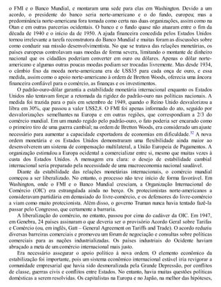 o FMI e o Banco Mundial, e montaram uma sede para elas em Washington. Devido a um
acordo, o presidente do banco seria norte-americano e o do fundo, europeu; mas a
predominância norte-americana fora tomada como certa nas duas organizações, assim como na
Otan e em outras parcerias ocidentais. O banco e o fundo quase não atuaram entre o fim da
década de 1940 e o início da de 1950. A ajuda financeira concedida pelos Estados Unidos
tornou irrelevante a tarefa reconstrutora do Banco Mundial e muitas foram as discussões sobre
como conduzir sua missão desenvolvimentista. No que se tratava das relações monetárias, os
países europeus controlavam suas moedas de forma severa, limitando o montante de dinheiro
nacional que os cidadãos poderiam converter em ouro ou dólares. Apenas o dólar norte-
americano e algumas outras poucas moedas podiam ser trocadas livremente. Mas desde 1934,
o câmbio fixo da moeda norte-americana era de US$35 para cada onça de ouro, e essa
medida, assim como o apoio norte-americano à ordem de Bretton Woods, oferecia uma âncora
financeira confiável para o comércio, as finanças e os investimentos.
O padrão-ouro-dólar garantia a estabilidade monetária internacional enquanto os Estados
Unidos não tentavam forçar a retomada da rigidez do padrão-ouro nas políticas nacionais. A
medida foi trazida para o país em setembro de 1949, quando o Reino Unido desvalorizou a
libra em 30%, que passou a valer US$2,8. O FMI foi apenas informado do ato, seguido por
desvalorizações semelhantes na Europa e em outras regiões, que correspondiam a 2/3 do
comércio mundial. Em um mundo regido pelo padrão-ouro, o fato poderia ser encarado como
o primeiro tiro de uma guerra cambial; na ordem de Bretton Woods, era considerado um ajuste
necessário para aumentar a capacidade exportadora de economias em dificuldade.32 A nova
ordem monetária e os Estados Unidos demonstraram uma flexibilidade ainda maior ao
desenvolverem um sistema de compensação multilateral, a União Europeia de Pagamentos. A
organização estimulou a Europa ocidental a comercializar entre si, mesmo que muitas vezes à
custa dos Estados Unidos. A mensagem era clara: o desejo de estabilidade cambial
internacional seria preparado pela necessidade de uma macroeconomia nacional saudável.
Diante da estabilidade das relações monetárias internacionais, o comércio mundial
começou a ser liberalizado. No entanto, o processo não teve início de forma favorável. Em
Washington, onde o FMI e o Banco Mundial cresciam, a Organização Internacional do
Comércio (OIC) era estrangulada ainda no berço. Os protecionistas norte-americanos a
consideravam partidária em demasiado do livre-comércio, e os defensores do livre-comércio
a viam como muito protecionista. Além disso, o governo Truman nunca havia tentado fazê-la
passar pelo Congresso, que certamente a barraria.
A liberalização do comércio, no entanto, passou por cima do cadáver da OIC. Em 1947,
em Genebra, 24 países assinaram o que deveria ser o provisório Acordo Geral sobre Tarifas
e Comércio (ou, em inglês, Gatt – General Agreement on Tariffs and Trade). O acordo reduziu
diversas barreiras comerciais e promoveu um fórum de negociação e consultas sobre políticas
comerciais para as nações industrializadas. Os países industriais do Ocidente haviam
abraçado a meta de um comércio internacional mais justo.
Era necessário assegurar o apoio político à nova ordem. O elemento econômico da
estabilização foi importante, pois um sistema econômico internacional estável iria revigorar a
comunidade empresarial que havia sido desmoralizada pela Grande Depressão, por conflitos
de classe, guerras civis e conflitos entre Estados. No entanto, havia muitas questões políticas
domésticas a serem resolvidas. Os capitalistas na Europa e no Japão, na melhor das hipóteses,
 