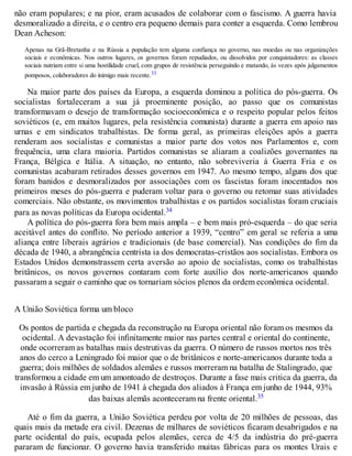 não eram populares; e na pior, eram acusados de colaborar com o fascismo. A guerra havia
desmoralizado a direita, e o centro era pequeno demais para conter a esquerda. Como lembrou
Dean Acheson:
Apenas na Grã-Bretanha e na Rússia a população tem alguma confiança no governo, nas moedas ou nas organizações
sociais e econômicas. Nos outros lugares, os governos foram repudiados, ou dissolvidos por conquistadores: as classes
sociais nutriam entre si uma hostilidade cruel, com grupos de resistência perseguindo e matando, às vezes após julgamentos
pomposos, colaboradores do inimigo mais recente.33
Na maior parte dos países da Europa, a esquerda dominou a política do pós-guerra. Os
socialistas fortaleceram a sua já proeminente posição, ao passo que os comunistas
transformavam o desejo de transformação socioeconômica e o respeito popular pelos feitos
soviéticos (e, em muitos lugares, pela resistência comunista) durante a guerra em apoio nas
urnas e em sindicatos trabalhistas. De forma geral, as primeiras eleições após a guerra
renderam aos socialistas e comunistas a maior parte dos votos nos Parlamentos e, com
frequência, uma clara maioria. Partidos comunistas se aliaram a coalizões governantes na
França, Bélgica e Itália. A situação, no entanto, não sobreviveria à Guerra Fria e os
comunistas acabaram retirados desses governos em 1947. Ao mesmo tempo, alguns dos que
foram banidos e desmoralizados por associações com os fascistas foram inocentados nos
primeiros meses do pós-guerra e puderam voltar para o governo ou retomar suas atividades
comerciais. Não obstante, os movimentos trabalhistas e os partidos socialistas foram cruciais
para as novas políticas da Europa ocidental.34
A política do pós-guerra fora bem mais ampla – e bem mais pró-esquerda – do que seria
aceitável antes do conflito. No período anterior a 1939, “centro” em geral se referia a uma
aliança entre liberais agrários e tradicionais (de base comercial). Nas condições do fim da
década de 1940, a abrangência centrista ia dos democratas-cristãos aos socialistas. Embora os
Estados Unidos demonstrassem certa aversão ao apoio de socialistas, como os trabalhistas
britânicos, os novos governos contaram com forte auxílio dos norte-americanos quando
passaram a seguir o caminho que os tornariam sócios plenos da ordem econômica ocidental.
A União Soviética forma um bloco
Os pontos de partida e chegada da reconstrução na Europa oriental não foram os mesmos da
ocidental. A devastação foi infinitamente maior nas partes central e oriental do continente,
onde ocorreram as batalhas mais destrutivas da guerra. O número de russos mortos nos três
anos do cerco a Leningrado foi maior que o de britânicos e norte-americanos durante toda a
guerra; dois milhões de soldados alemães e russos morreram na batalha de Stalingrado, que
transformou a cidade em um amontoado de destroços. Durante a fase mais critica da guerra, da
invasão à Rússia em junho de 1941 à chegada dos aliados à França em junho de 1944, 93%
das baixas alemãs aconteceram na frente oriental.35
Até o fim da guerra, a União Soviética perdeu por volta de 20 milhões de pessoas, das
quais mais da metade era civil. Dezenas de milhares de soviéticos ficaram desabrigados e na
parte ocidental do país, ocupada pelos alemães, cerca de 4/5 da indústria do pré-guerra
pararam de funcionar. O governo havia transferido muitas fábricas para os montes Urais e
 
