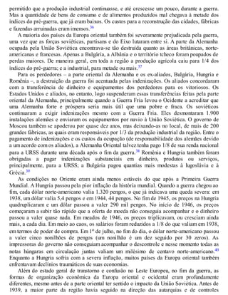 permitido que a produção industrial continuasse, e até crescesse um pouco, durante a guerra.
Mas a quantidade de bens de consumo e de alimentos produzidos mal chegava à metade dos
índices do pré-guerra, que já eram baixos. Os custos para a reconstrução das cidades, fábricas
e fazendas arruinadas eram imensos.36
A maioria dos países da Europa oriental também foi severamente prejudicada pela guerra,
uma vez que as forças soviéticas, partisans e do Eixo lutaram entre si. A parte da Alemanha
ocupada pela União Soviética encontrava-se tão destruída quanto as áreas britânicas, norte-
americanas e francesas. Apenas a Bulgária, a Albânia e o território tcheco foram poupados de
perdas maiores. De maneira geral, em toda a região a produção agrícola caiu para 1/4 dos
índices do pré-guerra; e a industrial, para metade ou mais.37
Para os perdedores – a parte oriental da Alemanha e os ex-aliados, Bulgária, Hungria e
Romênia –, a destruição da guerra foi acentuada pelas indenizações. Os aliados concordaram
com a transferência de dinheiro e equipamentos dos perdedores para os vitoriosos. Os
Estados Unidos e aliados, no entanto, logo suspenderam essas transferências feitas pela parte
oriental da Alemanha, principalmente quando a Guerra Fria levou o Ocidente a acreditar que
uma Alemanha forte e próspera seria mais útil que uma pobre e fraca. Os soviéticos
continuaram a exigir indenizações mesmo com a Guerra Fria. Eles desmontaram 1.900
instalações alemães e enviaram os equipamentos por navio à União Soviética. O governo de
Moscou também se apoderou por quase dez anos, mas deixando-as no local, de mais de 200
grandes fábricas, as quais eram responsáveis por 1/3 da produção industrial da região. Entre o
pagamento de indenizações e os custos da ocupação (de responsabilidade dos alemães devido
a um acordo com os aliados), a Alemanha Oriental talvez tenha pago 1/8 de sua renda nacional
para a URSS durante uma década após o fim da guerra.38 Romênia e Hungria também foram
obrigadas a pagar indenizações substanciais em dinheiro, produtos ou serviços,
principalmente, para a URSS; a Bulgária pagou quantias mais modestas à Iugoslávia e à
Grécia.39
As condições no Oriente eram ainda menos estáveis do que após a Primeira Guerra
Mundial. A Hungria passou pela pior inflação da história mundial. Quando a guerra chegou ao
fim, cada dólar norte-americano valia 1.320 pengos, o que já indicava uma queda severa: em
1938, um dólar valia 5,4 pengos e em 1944, 44 pengos. No fim de 1945, os preços na Hungria
quadruplicaram e um dólar passou a valer 290 mil pengos. No início de 1946, os preços
começaram a subir tão rápido que a oferta de moeda não conseguia acompanhar e o dinheiro
passou a valer quase nada. Em meados de 1946, os preços triplicavam, ou cresciam ainda
mais, a cada dia. Em meio ao caos, os salários foram reduzidos a 1/8 do que valiam em 1938,
em termos de poder de compra. Em 1o de julho, no fim do dia, o dólar norte-americano passou
a valer cinco nonilhões de pengos (um nonilhão é um dez seguido por 30 zeros). As
impressoras do governo não conseguiam acompanhar o descontrole e nesse momento todas as
notas húngaras em circulação juntas valiam um milésimo de centavo norte-americano.40
Enquanto a Hungria sofria com a severa inflação, muitos países da Europa oriental também
enfrentavam declínios traumáticos de suas economias.
Além do estado geral de transtorno e confusão no Leste Europeu, no fim da guerra, as
formas de organização econômica da Europa oriental e ocidental eram profundamente
diferentes, mesmo antes de a parte oriental ter sentido o impacto da União Soviética. Antes de
1939, a maior parte da região havia seguido na direção das autarquias e de controles
 