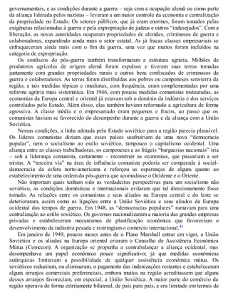 governamentais, e as condições durante a guerra – seja com a ocupação alemã ou como parte
da aliança liderada pelos nazistas – levaram a um maior controle da economia e centralização
da propriedade no Estado. Os setores públicos, que já eram enormes, foram tomados pelas
exigências relacionadas à guerra e pela expropriação de judeus e outros “indesejados”. Com a
liberação, as novas autoridades ocuparam propriedades de alemães, criminosos de guerra e
colaboradores, expandindo ainda mais o setor estatal. As já fracas classes empresariais se
enfraqueceram ainda mais com o fim da guerra, uma vez que muitos foram incluídos na
categoria de expropriação.
Os confiscos do pós-guerra também transformaram a estrutura agrária. Milhões de
produtores agrícolas de origem alemã foram expulsos e tiveram suas terras tomadas
juntamente com grandes propriedades rurais e outros bens confiscados de criminosos de
guerra e colaboradores. As terras foram distribuídas aos pobres ou camponeses sem-terra da
região, e tais medidas tópicas e imediatas, com frequência, eram complementadas por uma
reforma agrária mais sistemática. Em 1946, com poucas medidas comunistas instauradas, as
economias da Europa central e oriental já estavam sob o domínio da indústria e dos serviços
controlados pelo Estado. Além disso, elas também haviam reformado a agricultura de forma
agressiva. A classe média e o empresariado eram pequenos e fracos, ao passo que os
comunistas haviam se favorecido do desempenho durante a guerra e da aliança com a União
Soviética.
Nessas condições, a linha adotada pelo Estado soviético para a região parecia plausível.
Os líderes comunistas diziam que esses países usufruiriam de uma nova “democracia
popular”, nem o socialismo ao estilo soviético, tampouco o capitalismo ocidental. Uma
aliança entre as classes trabalhadoras, os camponeses e as frágeis “burguesias nacionais” iria
– sob a liderança comunista, certamente – reconstruir as economias, que passariam a ser
mistas. A “terceira via” na área de influência comunista poderia ser comparada à social-
democracia da esfera norte-americana e reforçou as esperanças de alguns quanto ao
estabelecimento de uma ordem do pós-guerra que acomodasse o Ocidente e o Oriente.
Não importam quais tenham sido as verdadeiras perspectivas para um socialismo não
soviético, as condições domésticas e internacionais evitaram que tal direcionamento fosse
tomado. As relações entre os comunistas e seus aliados na Europa central e do leste se
deterioraram, assim como as ligações entre a União Soviética e seus aliados da Europa
ocidental dos tempos de guerra. Em 1948, as “democracias populares” rumavam para uma
centralização ao estilo soviético. Os governos nacionalizaram a maioria das grandes empresas
privadas e estabeleceram mecanismos de planificação econômica que favoreciam o
desenvolvimento da indústria pesada e restringiam o comércio internacional.41
Em janeiro de 1949, poucos meses antes de o Plano Marshall entrar em vigor, a União
Soviética e os aliados na Europa oriental criaram o Conselho de Assistência Econômica
Mútua (Comecon). A organização se propunha a contrabalançar a aliança ocidental, mas
desempenhava um papel econômico pouco significativo; já que medidas econômicas
autárquicas limitavam a possibilidade de qualquer assistência econômica mútua. Os
soviéticos reduziram, ou eliminaram, o pagamento das indenizações restantes e estabeleceram
alguns arranjos comerciais preferenciais, embora muitos na região acreditassem que alguns
desses arranjos favoreciam, em especial, a União Soviética. A maior parte do comércio da
região operava de forma estritamente bilateral, de país para país, e era limitado em termos de
 