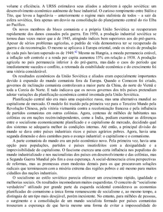 volume e eficiência. A URSS estimulava seus aliados a aderirem à opção soviética: um
desenvolvimento econômico autônomo de base industrial. O curioso rompimento entre Stálin e
Tito, que levou a Iugoslávia – anteriormente o regime mais stalinista de todos – a sair da
esfera soviética, fora apenas um desvio na consolidação do planejamento central do rio Elba
ao Pacífico.
Os novos membros do bloco comunista e a própria União Soviética se recuperaram
rapidamente dos danos causados pela guerra. Em 1950, a produção industrial soviética se
tornou duas vezes maior que a de 1945, atingindo índices bem superiores aos do pré-guerra.
Apesar de sérios problemas agrícolas, o padrão de vida demonstrava ter se recuperado da
guerra e da reconstrução. O mesmo se aplicava à Europa oriental, onde os níveis de produção
de cada país haviam superado os de 1949.42 Mesmo na Hungria, a moeda permanecia estável,
a inflação sob controle e a renda per capita aumentou 15% em relação a 1938. A produção
agrícola no país permanecia inferior à do pré-guerra, mas dado o caos do período que
imediatamente sucedeu o conflito, a retomada da estabilidade econômica e do crescimento foi
uma vitória considerável.
Os resultados econômicos da União Soviética e aliados eram especialmente importantes
devido à expansão do mundo comunista fora da Europa. Quando o Comecon foi criado,
governos de inclinação comunista controlavam a maior parte da China, do norte do Vietnã e
toda a Coreia do Norte. E tudo indicava que os novos governos dos três países pretendiam
adotar variações da planificação econômica central inventada pela União Soviética.
Planificação central não era mais uma esquisitice russa, mas uma alternativa mundial ao
capitalismo de mercado. O modelo foi trazido pela primeira vez para o Terceiro Mundo pela
Revolução Chinesa, pela vitória vietnamita contra a recolonização francesa e pela influência
de partidos comunistas em outras colônias. Agora, centenas de milhões de habitantes nas
colônias ou em nações recém-independentes, como a Índia, podiam examinar as diferenças
entre o socialismo economicamente planificado e o capitalismo de mercado, decidindo qual
dos sistemas se adequaria melhor às condições internas. Até então, a principal divisão do
mundo se dava entre países industriais ricos e países agrários pobres. Agora, havia uma
segunda dimensão e dois caminhos para o avanço industrial: o capitalismo e o comunismo.
A parte comunista do mundo era um polo econômico novo. Pela primeira vez, havia uma
opção para populações, partidos e países insatisfeitos com a desigualdade e a
imprevisibilidade do capitalismo. O fascismo exerceu uma certa influência nos populistas do
mundo industrializado e nos nacionalistas dos países em desenvolvimento e das colônias, mas
a Segunda Guerra Mundial pôs fim a essa esperança. A social-democracia criou perspectivas
de reformas, mas as promessas eram modestas demais para os que procuravam soluções
radicais que terminassem com a miséria extrema das regiões pobres e até mesmo para muitos
cidadãos das nações industriais.
O socialismo ao estilo soviético parecia oferecer um crescimento rápido, igualdade e
melhorias sociais. Os resultados incomodaram muitos esquerdistas. O conceito de “socialismo
verdadeiro” utilizado por grande parte da esquerda ocidental considerava as economias
planificadas do comunismo a única forma remanescente de socialismo e, ao mesmo tempo, a
distinguia de um tipo mais desejável, porém inexistente. No entanto, para milhões de pessoas,
o surgimento e a consolidação de um mundo socialista formado por países comunistas
trouxeram a esperança de que havia mesmo uma forma de evitar a impessoalidade do
 