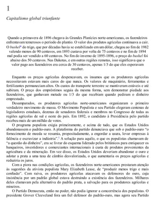 1
Capitalismo global triunfante
Quando a primavera de 1896 chegava às Grandes Planícies norte-americanas, os fazendeiros
enfrentavam temerosos o período do plantio. O valor dos produtos agrícolas continuava a cair.
O bushela do trigo, que por décadas havia se estabilizado em um dólar, chegou ao fim de 1982
valendo menos de 90 centavos, em 1893 custava por volta de 75 centavos e no fim de 1894
mal podia ser vendido a 60 centavos. No fim do inverno de 1895-1896, o preço do bushel foi
abaixo dos 50 centavos. Nas Dakotas, e em outras regiões remotas, isso significava que o
valor pago aos fazendeiros era cerca de 30 centavos, apenas 1/3 do que eles esperavam
receber.
Enquanto os preços agrícolas despencavam, os insumos que os produtores agrícolas
necessitavam estavam mais caros do que nunca. Os valores de maquinário, ferramentas e
fertilizantes permaneciam altos. Os custos do transporte terrestre se mantiveram estáveis e até
subiram. O preço dos empréstimos seguia da mesma forma, sem demonstrar piedade aos
fazendeiros, que ganhavam metade ou 1/3 do que recebiam quando pediram o dinheiro
emprestado.
Desamparados, os produtores agrícolas norte-americanos organizaram o primeiro
verdadeiro movimento de massa. O Movimento Populista e seu Partido elegeram centenas de
legisladores estaduais, dezenas de senadores federais e membros no Congresso de todas as
regiões agrícolas de sul e oeste do país. Em 1892, o candidato à Presidência pelo partido
recebeu mais de um milhão de votos.
O programa populista exigia primeiramente, e acima de tudo, que os Estados Unidos
abandonassem o padrão-ouro. A plataforma do partido denunciava que sob o padrão-ouro “o
fornecimento de moeda se resumia, propositadamente, a engordar a usura, levar empresas à
falência e escravizar a indústria”.1 A solução para aquilo, o que os populistas chamavam de
“a questão do dinheiro”, era se livrar do esquema liderado pelos britânicos para enriquecer os
banqueiros, investidores e comerciantes internacionais à custa de produtos provenientes da
agricultura e da mineração. Em vez disso, os Estados Unidos deveriam abandonar o ouro e
adotar a prata a uma taxa de câmbio desvalorizada, o que aumentaria os preços agrícolas e
reduziria os juros.
Com a piora nas condições agrícolas, os fazendeiros norte-americanos prestaram atenção
às sugestões da ativista populista Mary Elizabeth Lease, de “produzir menos trigo e mais
confusão”. Com raiva, os produtores agrícolas atacavam os defensores do ouro, cuja
insistência por um padrão global estava destruindo a existência dos fazendeiros. Milhares
deles clamavam pela alternativa do padrão prata, a salvação para os produtores agrícolas e
mineiros.
O Partido Democrata, então no poder, não podia ignorar a concorrência dos populistas. O
presidente Grover Cleeveland fora um fiel defensor do padrão-ouro, mas agora seu Partido
 