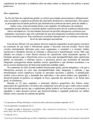 capitalismo de mercado e a tendência dele em atuar contra os interesses dos pobres e pouco
poderosos.
Dois argumentos
Na Era de Ouro do capitalismo global, as classes governantes pressionaram e influenciaram
suas sociedades a seguirem na direção dos mercados domésticos e internacionais. Elas pouco
se preocupavam em adotar políticas que diminuíssem a pobreza da maior parte do mundo e,
muitas vezes, eram ativamente hostis a tais medidas. Os defensores da ortodoxia
argumentavam que abertura à economia global e políticas para aliviar a pobreza interna eram
ideias incompatíveis. Os movimentos fascistas do período entreguerras aceitaram esse
argumento e passaram a agir sob o princípio de que nem integração econômica nem reformas
sociais eram desejáveis. Eles rejeitaram a economia internacional e as reformas sociais em
favor de uma autarquia nacionalista.
Fora da tese liberal e de sua antítese fascista surgiram argumentos no pós-guerra com base
na conclusão de que tanto o liberalismo quanto o fascismo estavam errados. Havia duas
versões extremamente diferentes para esses argumentos, a ocidental e a oriental. Ambas
rejeitavam o abandono fascista às reformas e abraçavam a transformação social. Mas suas
atitudes em relação à visão liberal clássica do capitalismo eram exatamente opostas. O
Ocidente apostava que o liberalismo errava ao criar uma incompatibilidade entre capitalismo
global, ou mercados, e reformas sociais, e procurava provar que economias de mercado
integradas conseguiriam adotar medidas sociais igualitárias e que abertura econômica e as
novas sociais-democracias do bem-estar poderiam caminhar juntas.
Os comunistas do lado oriental também fizeram uma aposta, porém antagônica: a de que o
liberalismo acertara ao criar uma incompatibilidade entre integração e reforma, e que
transformação social significava rejeitar os mercados nacionais e globais. A planificação
central visava provar que a demanda dos indivíduos e dos países pobres por igualdade e
desenvolvimento só poderia ser atingida se fosse separada dos mercados e, de forma mais
geral, os eliminasse.
Durante os 25 anos seguintes, o principal objetivo geopolítico dos líderes norte-
americanos do capitalismo e soviéticos do comunismo seria provar que o outro estava errado.
Um lado pretendia provar que o capitalismo global poderia ser bom para o crescimento e a
equidade; o outro desejava provar que desenvolvimento e equidade poderiam ser melhor
obtidos com a rejeição ao capitalismo global.
a Lei aprovada em 1930 que determinou o aumento de tarifas sobre diversos produtos importados. (N.T.)
b Lei de empréstimo e arrendamento. (N.T.)
c No original, em inglês: In Washington Lord Halifax / Once whispered to Lord Keynes, / “It’s true, they have all the
money-bags / But we have all the brains.” (N.T.)
d A fada má. (N.T.)
e Lend-Lease é um termo genérico que se refere a empréstimos ou arrendamentos, mas neste caso diz respeito à concessão de
 