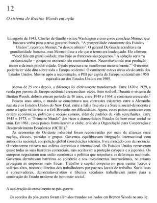 12
O sistema de Bretton Woods em ação
Em agosto de 1945, Charles de Gaulle visitou Washington e conversou com Jean Monnet, que
buscava verba para o novo governo francês. “A prosperidade estonteante dos Estados
Unidos”, recordou Monnet, “o deixou atônito”. O general De Gaulle acreditava na
grandiosidade francesa, mas Monnet disse a ele que o termo era inadequado. Ele afirmou:
“Você fala em grandiosidade, mas hoje os franceses são pequenos.” A solução seria “a
modernização – porque no momento não eram modernos. Necessitavam de uma produção
maior e de mais produtividade. O país precisava se transformar materialmente.”1 O mesmo
poderia ter sido dito sobre toda a Europa ocidental. O continente estava meio século atrás dos
Estados Unidos. Mesmo após a reconstrução, o PIB per capita da Europa ocidental em 1950
equivalia ao dos Estados Unidos em 1905.
Menos de 25 anos depois, a diferença foi efetivamente transformada. Entre 1870 e 1929, a
renda por pessoa da Europa ocidental cresceu duas vezes, feito notável. Durante o sistema de
Bretton Woods, dobrou em um período de 16 anos, entre 1948 e 1964, e continuou crescendo.2
Poucos anos antes, o mundo se concentrava nos contrastes existentes entre a Alemanha
nazista e os Estados Unidos do New Deal, entre a Itália fascista e a Suécia social-democrata e
entre o Japão militarista e a Grã-Bretanha em dificuldades. Agora, esses países contavam com
ordens econômicas, políticas e sociais comuns, além de padrões de vida semelhantes. Entre
1945 e 1973, o “Primeiro Mundo” dos ricos e democráticos Estados de bem-estar social se
uniu. Em 1961, esses países formalizaram o clube, criando a Organização para Cooperação e
Desenvolvimento Econômico (OCDE).3
As economias do Ocidente industrial foram reconstruídas por meio de alianças entre
nações, classes, partidos e grupos. Governos equilibravam integração internacional com
autonomia nacional, competição global com eleições internas, livre mercado com democracia.
O meio-termo reinava nas esferas doméstica e internacional. Os Estados Unidos removeram
quase todas as suas barreiras comerciais, mas aceitavam a proteção europeia e a japonesa. Os
europeus negociaram uma união econômica e política que respeitava as diferenças nacionais.
Governos derrubavam barreiras ao comércio e aos investimentos internacionais, no entanto
protegiam as empresas mais fracas. Trabalho e capital cooperavam para manter lucros e
salários altos, trocando direitos dos trabalhadores por paz nos locais de trabalho. Socialistas
e conservadores, democratas-cristãos e liberais seculares trabalhavam juntos para a
construção do Estado moderno de bem-estar social.
A aceleração do crescimento no pós-guerra
Os acordos do pós-guerra foram além dos tratados assinados em Bretton Woods no ano de
 