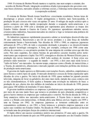 1944. O sistema de Bretton Woods manteve o espírito, mas nem sempre o estatuto, dos
acordos de Bretton Woods: integração econômica aliada à preocupação dos governos com
suas bases eleitorais, mercados aliados a reformas sociais, e liderança norte-americana unida
à cooperação ocidental.
O sistema de Bretton Woods trouxe benefícios: crescimento econômico, baixas taxas de
desemprego e preços estáveis. O Japão protagonizou a história mais bem-sucedida. A
produção do país cresceu oito vezes em apenas 25 anos. O milagre da nação asiática após a
guerra começou com uma rápida recuperação durante a ocupação norte-americana e se
acelerou a partir de 1950 com a demanda por suprimentos para abastecer as tropas dos
Estados Unidos durante a Guerra da Coreia. Os japoneses aprenderam métodos novos,
criaram outras indústrias, buscaram mercados no exterior e logo se tornaram uma potência do
comércio internacional.
Os industriais japoneses rapidamente passaram a adotar as tecnologias desenvolvidas nos
30 anos anteriores. Recorreram a um rol de novos produtos e a uma força de trabalho
extremamente barata e bem-treinada. Nas décadas de 1950 e 1960, as empresas japonesas
utilizaram de 25% a 50% de todo o orçamento destinado à pesquisa e ao desenvolvimento
para adquirir tecnologia estrangeira. A Sony, por exemplo, começou em 1946 como uma
oficina de consertos e o seu primeiro produto foi uma máquina de cozinhar arroz que não deu
certo. Nos anos seguintes, fez cópias baratas de gravadores cassetes trazidos pelos norte-
americanos que ocuparam o Japão. Em 1953, conseguiu os direitos da Western Electric para a
produção dos novos transistores que a Bell Labs acabara de inventar. A Sony criou seu
primeiro rádio transistor – o segundo do mundo – em 1955, e dois anos mais tarde levou o
“rádio de bolso” aos mercados. Ao mesmo tempo, empresas como a Honda, de motocicletas, e
a Toyota, de automóveis, abasteciam o mercado japonês com imitações perfeitas das técnicas
de produção norte-americanas.
O governo do Japão apoiava os fabricantes com isenções fiscais, subsídios, empréstimos a
juros baixos e outros tipos de ajuda. O mercado doméstico cresceu de forma espetacular após
décadas de crise e guerra. No início da década de 1950, quase nenhum lar japonês possuía
televisão, máquina de lavar ou geladeira; dez anos mais tarde, metade das casas contava com
os três eletrodomésticos. O feito ajudou a fomentar uma revolução na indústria de base: a
produção de aço, abaixo dos dez milhões de toneladas no início da década de 1950, passou
para quase 100 milhões de toneladas 15 anos depois.
O governo também estimulava as empresas a produzirem para exportação, principalmente
por meio de um iene muito fraco que tornava os produtos do país altamente competitivos e
gerava lucros imensos às empresas que vendiam para o exterior. No fim da década de 1950, a
Sony anunciava rádios nos mercados norte-americanos. A Toyota fazia o mesmo com os
carros e a Honda com motocicletas. A Honda abriu uma fábrica em Los Angeles em 1959 e
uma na Europa em 1962. As empresas japonesas se tornaram conhecidas entre os
consumidores ocidentais e, em 1961, a Sony tornou-se a primeira empresa japonesa a ter
ações suas vendidas nos Estados Unidos. Na década de 1960, as fábricas japonesas já haviam
se tornado uma das principais forças do comércio internacional.
O Japão obteve um sucesso econômico notório nos primeiros 25 anos após a guerra. Os
índices de desenvolvimento do país em 1950 podiam ser comparados aos dos Estados Unidos
 
