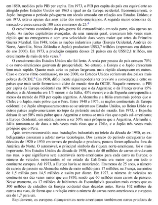 em 1850, medidos pelo PIB per capita. Em 1973, o PIB per capita do país era equivalente ao
atingido pelos Estados Unidos em 1963 e igual ao da Europa ocidental. Economicamente, o
Japão inaugurou o período pós-guerra um século atrasado em relação aos Estados Unidos; e
em 1973, estava apenas dez anos atrás dos norte-americanos. A segunda maior economia de
mercado cresceu cerca de 100 anos em menos de 25.4
O crescimento econômico do pós-guerra foi extraordinário em toda parte, não apenas no
Japão. As nações capitalistas avançadas, de uma maneira geral, cresceram três vezes mais
rápido que no entreguerras e com uma velocidade duas vezes maior que antes da Primeira
Guerra Mundial. Em 1948, todas as nações industriais juntas (Europa Ocidental, América do
Norte, Austrália, Nova Zelândia e Japão) produziam US$3,7 trilhões (expressos em dólares
do ano 2000). Em 1973, a produção conjunta desses 21 países era de US$12,1 trilhões, um
crescimento de mais de três vezes.5
O crescimento dos Estados Unidos não foi lento. A renda por pessoa do país cresceu 75%
e os norte-americanos gozavam de prosperidade. No entanto, a Europa e o Japão cresceram
bem mais rápido. Quanto mais atrás os países largavam, mais rápido alcançavam os outros.
Caso o mesmo ritmo continuasse, no ano 2000, os Estados Unidos seriam um dos países mais
pobres da OCDE.6 Em 1950, dificilmente alguém poderia ter previsto a convergência entre os
países que mais tarde formariam o clube do mundo rico da OCDE. Naquele momento, o PIB
per capita da Europa ocidental era 10% menor que o da Argentina; o da França estava 15%
abaixo; o da Alemanha era 1/3 menor; o da Itália, 45% menor; e o da Espanha correspondia a
menos da metade do PIB per capita argentino. A Alemanha e a Itália eram mais pobres que o
Chile; e o Japão, mais pobre que o Peru. Entre 1948 e 1973, as nações continentais da Europa
ocidental e o Japão ultrapassaram outras ao se unirem aos Estados Unidos, ao Reino Unido e a
outros países anglo-americanos no topo da pirâmide social do mundo. Em 1973, a Espanha
deixou de ser 50% mais pobre que a Argentina e tornou-se mais rica que o país sul-americano;
a Europa Ocidental, em média, passou a ser 50% mais próspera que a Argentina. Alemanha e
Itália tornaram-se de duas a três vezes mais ricas que o Chile, e o Japão três vezes mais
próspero que o Peru.
Após terem reconstruído suas instalações industriais no início da década de 1950, os ex-
beligerantes passaram a adotar novas tecnologias. Dos avanços do período entreguerras das
décadas de 1920 e 1930 em termos de produção e produtos, poucos foram aplicados fora da
América do Norte. O automóvel, o principal símbolo da riqueza norte-americana, foi o mais
importante. Nos Estados Unidos da década de 1950, mais de 40 milhões de carros circulavam
nas ruas, o que significava sete automóveis norte-americanos para cada carro na Europa; o
número de veículos motorizados só no estado da Califórnia era maior que em todo o
continente europeu. Até 1973, a Europa havia se motorizado. Em menos de 25 anos, o número
de carros de passeio na Alemanha subiu de meio milhão para 17 milhões; na França, aumentou
de 1,5 milhão para 14,5 milhões e assim por diante. Em 1973, o número de veículos no
continente era dez vezes maior que em 1950, sendo que 60 milhões eram carros de passeio.
Nesse momento, os 17 milhões de habitantes da Escandinávia possuíam mais carros que os
300 milhões de cidadãos da Europa ocidental duas décadas antes. Havia 102 milhões de
carros nas ruas, de forma que a relação entre o número de carros norte-americanos e europeus
era de 1,7 para um.
Rapidamente, os europeus alcançaram os norte-americanos também em outros produtos de
 