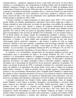 consumo duráveis – geladeiras, máquinas de lavar e, mais tarde, televisores. As novas fibras
sintéticas e os petroquímicos, que conquistaram os Estados Unidos antes da Segunda Guerra
Mundial, chegaram à Europa e ao Japão na década de 1950. As linhas de montagem foram
trazidas para a Europa na década de 1940 como algo relativamente novo. Quando os europeus
e japoneses introduziram tecnologias e produtos novos, o atraso em relação aos outros países
foi superado. A produção de novos automóveis, televisores, químicos e sintéticos, como o
nylon, cresceu de duas a três vezes em comparação com a quantidade fabricada nos Estados
Unidos durante as décadas de 1950 e 1960.
A Europa ocidental e o Japão alcançaram os outros países entre 1948 e 1973, em parte
porque milhões de cidadãos abandonaram a agricultura. Havia muito tempo que o Japão e a
Europa ocidental já eram ineficientes em termos de agricultura, com milhões de camponeses
pobres presos a terras ruins. Apenas o colapso do comércio internacional no período
entreguerras, auxiliado por barreiras comerciais, foi capaz de manter esses inchados setores
agrícolas. Por volta de 1950, nos países de agricultura moderna, os trabalhadores rurais em
geral correspondiam a 10% da força de trabalho (13% na Holanda, 11% nos Estados Unidos e
6% no Reino Unido). No entanto, metade dos trabalhadores espanhóis e italianos, 1/4 dos
trabalhadores de outros países da Europa e mais da metade dos japoneses continuavam na
agricultura. A Europa e o Japão tinham mais produtores agrícolas do que suas terras,
relativamente pobres, poderiam comportar, o que tornava o padrão de vida no campo
miserável. Durante os dez anos seguintes, a população rural da Europa ocidental e do Japão
diminuiu, passando a corresponder, em média, a bem menos de 10% de toda a força de
trabalho – no caso da Itália, essa quantidade diminuiu de 45% em 1950 para 17% em 1973. O
trabalho deixou a agricultura improdutiva e foi para fábricas e serviços mais produtivos.7
O comércio e os investimentos internacionais do pós-guerra também serviram como
catalizadores para o crescimento do Japão e da Europa ocidental. De 1913 a 1950, o
comércio e os investimentos mundiais se estagnaram e os governos contribuíram para essa
realidade impondo barreiras a empresas e produtos estrangeiros. Os fabricantes e produtores
agrícolas da Europa e do Japão, protegidos contra os mercados mundiais, seguiram suas
atividades sem a necessidade de desenvolver novos processos industriais ou produtos. No
Japão e na Europa da década de 1950, o isolamento econômico foi a principal causa para o
atraso da indústria e da agricultura. Da mesma forma, assim como o colapso da economia
global afetou a Europa e o Japão no período entre as grandes guerras, o renascimento do
comércio e dos investimentos internacionais após a Segunda Guerra Mundial os impulsionou.
De repente, as duas economias passaram a ter acesso a um sistema de comércio internacional
dinâmico. Empresas estrangeiras, em especial as multinacionais norte-americanas, com seus
processos e produtos mais modernos, começaram a investir no Japão e na Europa com avidez.
A posição internacional dos Estados Unidos mudou radicalmente. Antes da Segunda
Guerra Mundial, o país tratava os produtos estrangeiros com hostilidade e, em geral, tinha
pouco interesse nos mercados externos. Os Estados Unidos passaram, então, a importar
produtos de todo o mundo e a exportar com entusiasmo. A quantidade de produtos
comercializados pelo país na década de 1950 era de duas a três vezes maior que a do
entreguerras, mesmo descontados os índices de inflação. Empresas no Japão e na Europa
podiam vender sua produção nos mercados norte-americanos e comprar dos Estados Unidos
os equipamentos tecnológicos e insumos mais modernos. A disponibilidade imediata do
 
