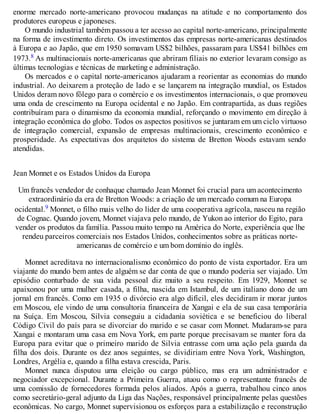enorme mercado norte-americano provocou mudanças na atitude e no comportamento dos
produtores europeus e japoneses.
O mundo industrial também passou a ter acesso ao capital norte-americano, principalmente
na forma de investimento direto. Os investimentos das empresas norte-americanas destinados
à Europa e ao Japão, que em 1950 somavam US$2 bilhões, passaram para US$41 bilhões em
1973.8 As multinacionais norte-americanas que abriram filiais no exterior levaram consigo as
últimas tecnologias e técnicas de marketing e administração.
Os mercados e o capital norte-americanos ajudaram a reorientar as economias do mundo
industrial. Ao deixarem a proteção de lado e se lançarem na integração mundial, os Estados
Unidos deram novo fôlego para o comércio e os investimentos internacionais, o que promoveu
uma onda de crescimento na Europa ocidental e no Japão. Em contrapartida, as duas regiões
contribuíram para o dinamismo da economia mundial, reforçando o movimento em direção à
integração econômica do globo. Todos os aspectos positivos se juntaram em um ciclo virtuoso
de integração comercial, expansão de empresas multinacionais, crescimento econômico e
prosperidade. As expectativas dos arquitetos do sistema de Bretton Woods estavam sendo
atendidas.
Jean Monnet e os Estados Unidos da Europa
Um francês vendedor de conhaque chamado Jean Monnet foi crucial para um acontecimento
extraordinário da era de Bretton Woods: a criação de um mercado comum na Europa
ocidental.9 Monnet, o filho mais velho do líder de uma cooperativa agrícola, nasceu na região
de Cognac. Quando jovem, Monnet viajava pelo mundo, de Yukon ao interior do Egito, para
vender os produtos da família. Passou muito tempo na América do Norte, experiência que lhe
rendeu parceiros comerciais nos Estados Unidos, conhecimentos sobre as práticas norte-
americanas de comércio e um bom domínio do inglês.
Monnet acreditava no internacionalismo econômico do ponto de vista exportador. Era um
viajante do mundo bem antes de alguém se dar conta de que o mundo poderia ser viajado. Um
episódio conturbado de sua vida pessoal diz muito a seu respeito. Em 1929, Monnet se
apaixonou por uma mulher casada, a filha, nascida em Istambul, de um italiano dono de um
jornal em francês. Como em 1935 o divórcio era algo difícil, eles decidiram ir morar juntos
em Moscou, ele vindo de uma consultoria financeira de Xangai e ela de sua casa temporária
na Suíça. Em Moscou, Silvia conseguiu a cidadania soviética e se beneficiou do liberal
Código Civil do país para se divorciar do marido e se casar com Monnet. Mudaram-se para
Xangai e montaram uma casa em Nova York, em parte porque precisavam se manter fora da
Europa para evitar que o primeiro marido de Silvia entrasse com uma ação pela guarda da
filha dos dois. Durante os dez anos seguintes, se dividiriam entre Nova York, Washington,
Londres, Argélia e, quando a filha estava crescida, Paris.
Monnet nunca disputou uma eleição ou cargo público, mas era um administrador e
negociador excepcional. Durante a Primeira Guerra, atuou como o representante francês de
uma comissão de fornecedores formada pelos aliados. Após a guerra, trabalhou cinco anos
como secretário-geral adjunto da Liga das Nações, responsável principalmente pelas questões
econômicas. No cargo, Monnet supervisionou os esforços para a estabilização e reconstrução
 
