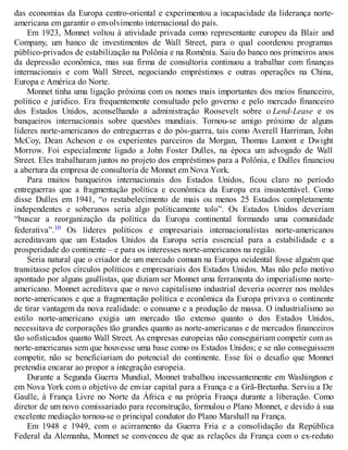 das economias da Europa centro-oriental e experimentou a incapacidade da liderança norte-
americana em garantir o envolvimento internacional do país.
Em 1923, Monnet voltou à atividade privada como representante europeu da Blair and
Company, um banco de investimentos de Wall Street, para o qual coordenou programas
público-privados de estabilização na Polônia e na Romênia. Saiu do banco nos primeiros anos
da depressão econômica, mas sua firma de consultoria continuou a trabalhar com finanças
internacionais e com Wall Street, negociando empréstimos e outras operações na China,
Europa e América do Norte.
Monnet tinha uma ligação próxima com os nomes mais importantes dos meios financeiro,
político e jurídico. Era frequentemente consultado pelo governo e pelo mercado financeiro
dos Estados Unidos, aconselhando a administração Roosevelt sobre o Lend-Lease e os
banqueiros internacionais sobre questões mundiais. Tornou-se amigo próximo de alguns
líderes norte-americanos do entreguerras e do pós-guerra, tais como Averell Harriman, John
McCoy, Dean Acheson e os experientes parceiros da Morgan, Thomas Lamont e Dwight
Morrow. Foi especialmente ligado a John Foster Dulles, na época um advogado de Wall
Street. Eles trabalharam juntos no projeto dos empréstimos para a Polônia, e Dulles financiou
a abertura da empresa de consultoria de Monnet em Nova York.
Para muitos banqueiros internacionais dos Estados Unidos, ficou claro no período
entreguerras que a fragmentação política e econômica da Europa era insustentável. Como
disse Dulles em 1941, “o restabelecimento de mais ou menos 25 Estados completamente
independentes e soberanos seria algo politicamente tolo”. Os Estados Unidos deveriam
“buscar a reorganização da política da Europa continental formando uma comunidade
federativa”.10 Os líderes políticos e empresariais internacionalistas norte-americanos
acreditavam que um Estados Unidos da Europa seria essencial para a estabilidade e a
prosperidade do continente – e para os interesses norte-americanos na região.
Seria natural que o criador de um mercado comum na Europa ocidental fosse alguém que
transitasse pelos círculos políticos e empresariais dos Estados Unidos. Mas não pelo motivo
apontado por alguns gaullistas, que diziam ser Monnet uma ferramenta do imperialismo norte-
americano. Monnet acreditava que o novo capitalismo industrial deveria ocorrer nos moldes
norte-americanos e que a fragmentação política e econômica da Europa privava o continente
de tirar vantagem da nova realidade: o consumo e a produção de massa. O industrialismo ao
estilo norte-americano exigia um mercado tão extenso quanto o dos Estados Unidos,
necessitava de corporações tão grandes quanto as norte-americanas e de mercados financeiros
tão sofisticados quanto Wall Street. As empresas europeias não conseguiriam competir com as
norte-americanas sem que houvesse uma base como os Estados Unidos; e se não conseguissem
competir, não se beneficiariam do potencial do continente. Esse foi o desafio que Monnet
pretendia encarar ao propor a integração europeia.
Durante a Segunda Guerra Mundial, Monnet trabalhou incessantemente em Washington e
em Nova York com o objetivo de enviar capital para a França e a Grã-Bretanha. Serviu a De
Gaulle, à França Livre no Norte da África e na própria França durante a liberação. Como
diretor de um novo comissariado para reconstrução, formulou o Plano Monnet, e devido à sua
excelente mediação tornou-se o principal condutor do Plano Marshall na França.
Em 1948 e 1949, com o acirramento da Guerra Fria e a consolidação da República
Federal da Alemanha, Monnet se convenceu de que as relações da França com o ex-reduto
 