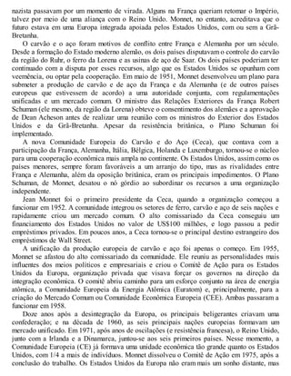 nazista passavam por um momento de virada. Alguns na França queriam retomar o Império,
talvez por meio de uma aliança com o Reino Unido. Monnet, no entanto, acreditava que o
futuro estava em uma Europa integrada apoiada pelos Estados Unidos, com ou sem a Grã-
Bretanha.
O carvão e o aço foram motivos de conflito entre França e Alemanha por um século.
Desde a formação do Estado moderno alemão, os dois países disputavam o controle do carvão
da região do Ruhr, o ferro da Lorena e as usinas de aço de Saar. Os dois países poderiam ter
continuado com a disputa por esses recursos, algo que os Estados Unidos se opunham com
veemência, ou optar pela cooperação. Em maio de 1951, Monnet desenvolveu um plano para
submeter a produção de carvão e de aço da França e da Alemanha (e de outros países
europeus que estivessem de acordo) a uma autoridade conjunta, com regulamentações
unificadas e um mercado comum. O ministro das Relações Exteriores da França Robert
Schuman (ele mesmo, da região da Lorena) obteve o consentimento dos alemães e a aprovação
de Dean Acheson antes de realizar uma reunião com os ministros do Exterior dos Estados
Unidos e da Grã-Bretanha. Apesar da resistência britânica, o Plano Schuman foi
implementado.
A nova Comunidade Europeia do Carvão e do Aço (Ceca), que contava com a
participação da França, Alemanha, Itália, Bélgica, Holanda e Luxemburgo, tornou-se o núcleo
para uma cooperação econômica mais ampla no continente. Os Estados Unidos, assim como os
países menores, sempre foram favoráveis a um arranjo do tipo, mas as rivalidades entre
França e Alemanha, além da oposição britânica, eram os principais impedimentos. O Plano
Schuman, de Monnet, desatou o nó górdio ao subordinar os recursos a uma organização
independente.
Jean Monnet foi o primeiro presidente da Ceca, quando a organização começou a
funcionar em 1952. A comunidade integrou os setores de ferro, carvão e aço de seis nações e
rapidamente criou um mercado comum. O alto comissariado da Ceca conseguiu um
financiamento dos Estados Unidos no valor de US$100 milhões, e logo passou a pedir
empréstimos privados. Em poucos anos, a Ceca tornou-se o principal destino estrangeiro dos
empréstimos de Wall Street.
A unificação da produção europeia de carvão e aço foi apenas o começo. Em 1955,
Monnet se afastou do alto comissariado da comunidade. Ele reuniu as personalidades mais
influentes dos meios políticos e empresariais e criou o Comitê de Ação para os Estados
Unidos da Europa, organização privada que visava forçar os governos na direção da
integração econômica. O comitê abriu caminho para um esforço conjunto na área de energia
atômica, a Comunidade Europeia da Energia Atômica (Euratom) e, principalmente, para a
criação do Mercado Comum ou Comunidade Econômica Europeia (CEE). Ambas passaram a
funcionar em 1958.
Doze anos após a desintegração da Europa, os principais beligerantes criavam uma
confederação; e na década de 1960, as seis principais nações europeias formavam um
mercado unificado. Em 1971, após anos de oscilações (e resistência francesa), o Reino Unido,
junto com a Irlanda e a Dinamarca, juntou-se aos seis primeiros países. Nesse momento, a
Comunidade Europeia (CE) já formava uma unidade econômica tão grande quanto os Estados
Unidos, com 1/4 a mais de indivíduos. Monnet dissolveu o Comitê de Ação em 1975, após a
conclusão do trabalho. Os Estados Unidos da Europa não eram mais um sonho distante, mas
 