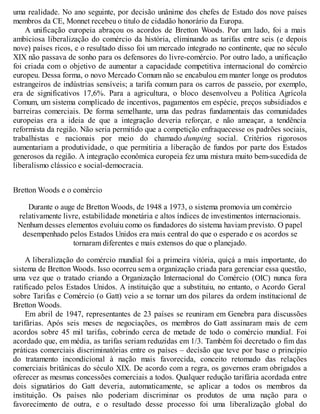 uma realidade. No ano seguinte, por decisão unânime dos chefes de Estado dos nove países
membros da CE, Monnet recebeu o titulo de cidadão honorário da Europa.
A unificação europeia abraçou os acordos de Bretton Woods. Por um lado, foi a mais
ambiciosa liberalização do comércio da história, eliminando as tarifas entre seis (e depois
nove) países ricos, e o resultado disso foi um mercado integrado no continente, que no século
XIX não passava de sonho para os defensores do livre-comércio. Por outro lado, a unificação
foi criada com o objetivo de aumentar a capacidade competitiva internacional do comércio
europeu. Dessa forma, o novo Mercado Comum não se encabulou em manter longe os produtos
estrangeiros de indústrias sensíveis; a tarifa comum para os carros de passeio, por exemplo,
era de significativos 17,6%. Para a agricultura, o bloco desenvolveu a Política Agrícola
Comum, um sistema complicado de incentivos, pagamentos em espécie, preços subsidiados e
barreiras comerciais. De forma semelhante, uma das pedras fundamentais das comunidades
europeias era a ideia de que a integração deveria reforçar, e não ameaçar, a tendência
reformista da região. Não seria permitido que a competição enfraquecesse os padrões sociais,
trabalhistas e nacionais por meio do chamado dumping social. Critérios rigorosos
aumentariam a produtividade, o que permitiria a liberação de fundos por parte dos Estados
generosos da região. A integração econômica europeia fez uma mistura muito bem-sucedida de
liberalismo clássico e social-democracia.
Bretton Woods e o comércio
Durante o auge de Bretton Woods, de 1948 a 1973, o sistema promovia um comércio
relativamente livre, estabilidade monetária e altos índices de investimentos internacionais.
Nenhum desses elementos evoluiu como os fundadores do sistema haviam previsto. O papel
desempenhado pelos Estados Unidos era mais central do que o esperado e os acordos se
tornaram diferentes e mais extensos do que o planejado.
A liberalização do comércio mundial foi a primeira vitória, quiçá a mais importante, do
sistema de Bretton Woods. Isso ocorreu sem a organização criada para gerenciar essa questão,
uma vez que o tratado criando a Organização Internacional do Comércio (OIC) nunca fora
ratificado pelos Estados Unidos. A instituição que a substituiu, no entanto, o Acordo Geral
sobre Tarifas e Comércio (o Gatt) veio a se tornar um dos pilares da ordem institucional de
Bretton Woods.
Em abril de 1947, representantes de 23 países se reuniram em Genebra para discussões
tarifárias. Após seis meses de negociações, os membros do Gatt assinaram mais de cem
acordos sobre 45 mil tarifas, cobrindo cerca de metade de todo o comércio mundial. Foi
acordado que, em média, as tarifas seriam reduzidas em 1/3. Também foi decretado o fim das
práticas comerciais discriminatórias entre os países – decisão que teve por base o princípio
do tratamento incondicional à nação mais favorecida, conceito retomado das relações
comerciais britânicas do século XIX. De acordo com a regra, os governos eram obrigados a
oferecer as mesmas concessões comerciais a todos. Qualquer redução tarifária acordada entre
dois signatários do Gatt deveria, automaticamente, se aplicar a todos os membros da
instituição. Os países não poderiam discriminar os produtos de uma nação para o
favorecimento de outra, e o resultado desse processo foi uma liberalização global do
 