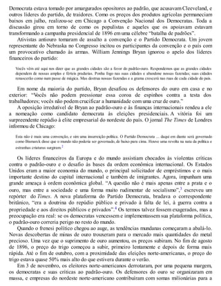 Democrata estava tomado por amargurados opositores ao padrão, que acusavam Cleeveland, e
outros líderes do partido, de traidores. Como os preços dos produtos agrícolas permaneciam
baixos em julho, realizou-se em Chicago a Convenção Nacional dos Democratas. Toda a
discussão girou em torno de como os populistas e aqueles que os apoiavam estavam
transformando a campanha presidencial de 1896 em uma célebre “batalha de padrões”.
Ativistas antiouro tomaram de assalto a convenção e o Partido Democrata. Um jovem
representante do Nebraska no Congresso incitou os participantes da convenção e o país com
um provocativo chamado às armas. William Jennings Bryan ignorou o apelo dos líderes
financeiros do partido:
Vocês vêm até aqui nos dizer que as grandes cidades são a favor do padrão-ouro. Respondemos que as grandes cidades
dependem de nossas amplas e férteis pradarias. Ponha fogo nas suas cidades e abandone nossas fazendas; suas cidades
renascerão como num passe de mágica. Mas destrua nossas fazendas e a grama crescerá nas ruas de cada cidade do país.
Em nome da maioria do partido, Bryan desafiou os defensores do ouro em casa e no
exterior: “Vocês não podem pressionar essa coroa de espinhos contra a testa dos
trabalhadores; vocês não podem crucificar a humanidade com uma cruz de ouro.”
A oposição irredutível de Bryan ao padrão-ouro e às finanças internacionais rendeu a ele
a nomeação como candidato democrata às eleições presidenciais. A vitória foi um
surpreendente repúdio à elite empresarial do nordeste do país. O jornal The Times de Londres
informou de Chicago:
Esta não é mais uma convenção, e sim uma insurreição política. O Partido Democrata ... daqui em diante será governado
como Bismarck disse que o mundo não poderia ser governado, de baixo para cima. Houve uma revolta na nata da política e
estranhas criaturas surgiram.2
Os líderes financeiros da Europa e do mundo assistiam chocados às violentas críticas
contra o padrão-ouro e o desafio às bases da ordem econômica internacional. Os Estados
Unidos eram a maior economia do mundo, o principal solicitador de empréstimos e o mais
importante destino do capital internacional e também de imigrantes. Agora, impunham uma
grande ameaça à ordem econômica global. “A questão não é mais apenas entre a prata e o
ouro, mas entre a sociedade e uma forma muito rudimentar de socialismo”,3 escreveu um
repórter do Times. A nova plataforma do Partido Democrata, bradava o correspondente
britânico, “era a doutrina do repúdio público e privado à falta de lei, à guerra contra a
propriedade e aos direitos públicos e privados”.4 Os termos talvez fossem exagerados, mas a
preocupação era real: se os democratas vencessem e implementassem sua plataforma política,
o padrão-ouro correria perigo no resto do mundo.
Quando o frenesi político chegou ao auge, as tendências mundanas começaram a abalá-lo.
Novas descobertas de minas de ouro trouxeram para o mercado mais quantidades do metal
precioso. Uma vez que o suprimento de ouro aumentou, os preços subiram. No fim de agosto
de 1896, o preço do trigo começou a subir, primeiro lentamente e depois de forma mais
rápida. Até o fim de outubro, com a proximidade das eleições norte-americanas, o preço do
trigo estava quase 50% mais alto do que estivera durante o verão.
Em 3 de novembro, os eleitores norte-americanos derrotaram, por uma pequena margem,
os democratas e suas críticas ao padrão-ouro. Os defensores do ouro se organizaram em
massa, e empresas do nordeste norte-americano contribuíram com somas milionárias para a
 