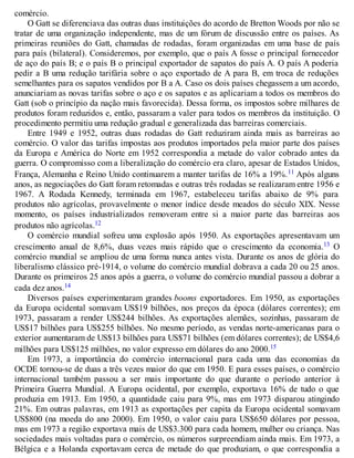 comércio.
O Gatt se diferenciava das outras duas instituições do acordo de Bretton Woods por não se
tratar de uma organização independente, mas de um fórum de discussão entre os países. As
primeiras reuniões do Gatt, chamadas de rodadas, foram organizadas em uma base de país
para país (bilateral). Consideremos, por exemplo, que o país A fosse o principal fornecedor
de aço do país B; e o país B o principal exportador de sapatos do país A. O país A poderia
pedir a B uma redução tarifária sobre o aço exportado de A para B, em troca de reduções
semelhantes para os sapatos vendidos por B a A. Caso os dois países chegassem a um acordo,
anunciariam as novas tarifas sobre o aço e os sapatos e as aplicariam a todos os membros do
Gatt (sob o princípio da nação mais favorecida). Dessa forma, os impostos sobre milhares de
produtos foram reduzidos e, então, passaram a valer para todos os membros da instituição. O
procedimento permitiu uma redução gradual e generalizada das barreiras comerciais.
Entre 1949 e 1952, outras duas rodadas do Gatt reduziram ainda mais as barreiras ao
comércio. O valor das tarifas impostas aos produtos importados pela maior parte dos países
da Europa e América do Norte em 1952 correspondia a metade do valor cobrado antes da
guerra. O compromisso com a liberalização do comércio era claro, apesar de Estados Unidos,
França, Alemanha e Reino Unido continuarem a manter tarifas de 16% a 19%.11 Após alguns
anos, as negociações do Gatt foram retomadas e outras três rodadas se realizaram entre 1956 e
1967. A Rodada Kennedy, terminada em 1967, estabeleceu tarifas abaixo de 9% para
produtos não agrícolas, provavelmente o menor índice desde meados do século XIX. Nesse
momento, os países industrializados removeram entre si a maior parte das barreiras aos
produtos não agrícolas.12
O comércio mundial sofreu uma explosão após 1950. As exportações apresentavam um
crescimento anual de 8,6%, duas vezes mais rápido que o crescimento da economia.13 O
comércio mundial se ampliou de uma forma nunca antes vista. Durante os anos de glória do
liberalismo clássico pré-1914, o volume do comércio mundial dobrava a cada 20 ou 25 anos.
Durante os primeiros 25 anos após a guerra, o volume do comércio mundial passou a dobrar a
cada dez anos.14
Diversos países experimentaram grandes booms exportadores. Em 1950, as exportações
da Europa ocidental somavam US$19 bilhões, nos preços da época (dólares correntes); em
1973, passaram a render US$244 bilhões. As exportações alemães, sozinhas, passaram de
US$17 bilhões para US$255 bilhões. No mesmo período, as vendas norte-americanas para o
exterior aumentaram de US$13 bilhões para US$71 bilhões (em dólares correntes); de US$4,6
milhões para US$125 milhões, no valor expresso em dólares do ano 2000.15
Em 1973, a importância do comércio internacional para cada uma das economias da
OCDE tornou-se de duas a três vezes maior do que em 1950. E para esses países, o comércio
internacional também passou a ser mais importante do que durante o período anterior à
Primeira Guerra Mundial. A Europa ocidental, por exemplo, exportava 16% de tudo o que
produzia em 1913. Em 1950, a quantidade caiu para 9%, mas em 1973 disparou atingindo
21%. Em outras palavras, em 1913 as exportações per capita da Europa ocidental somavam
US$800 (na moeda do ano 2000). Em 1950, o valor caiu para US$650 dólares por pessoa,
mas em 1973 a região exportava mais de US$3.300 para cada homem, mulher ou criança. Nas
sociedades mais voltadas para o comércio, os números surpreendiam ainda mais. Em 1973, a
Bélgica e a Holanda exportavam cerca de metade do que produziam, o que correspondia a
 