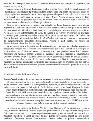 mais de US$7.500 para cada um dos 23 milhões de habitantes dos dois países (repetindo, em
dólares do ano 2000).16
Assim como no sistema de Bretton em geral, a abertura comercial dependia de acordos. A
liberalização do comércio de produtos agrícolas teria sido uma fonte de conflitos. Todos os
países capitalistas desenvolvidos adotavam programas de apoio à produção rural e contavam
com fazendeiros poderosos do ponto de vista político. Assim, as negociações do Gatt
deixaram de lado os produtos agrícolas, da mesma forma que fizeram com o comércio de
serviços, o que acabou sendo também algo polêmico.
Para os países em desenvolvimento, uma redução rápida das barreiras comerciais não era
algo benéfico. A industrialização da América Latina, assim como a da Europa e a da América
do Norte no século XIX, dependia de barreiras comerciais para estimular a indústria nacional.
As nações recém-independentes da Ásia, da África e do Caribe precisavam de proteção
comercial para construir mercados e reservá-los para os produtos locais. Os países em
desenvolvimento, da Argentina à Índia, do Irã à Zâmbia, rejeitaram o livre-comércio em favor
do desenvolvimento industrial protecionista. Assim, o Gatt isentou os países em
desenvolvimento de muitas de suas regras.
A aplicação severa do principio do universalismo – de que as reduções comerciais
negociadas com um país deveriam ser compartilhadas por todos – impediria a formação de
uniões aduaneiras. Assim, até mesmo os estrangeiros, cujos produtos eram discriminados,
preferiam um mercado comum regional a mercados nacionais menores e fragmentados.
Quando a questão surgiu – como na década de 1950, quando seis países da Europa ocidental
começaram a trabalhar na direção de um mercado comum –, o Gatt fez uma exceção para os
membros de uniões aduaneiras, permitindo que favorecessem os produtos uns dos outros.
Todas essas exceções removeram as questões controversas da discussão, permitindo acordos
mais maleáveis.
A ordem monetária de Bretton Woods
Bretton Woods também foi um sucesso em termos de relações monetárias, mesmo que a ordem
só ocasionalmente se parecesse com o planejado por seus fundadores. O que havia sido
definido como um sistema multilateral presidido pelo FMI, tornou-se um sistema com base no
dólar, com muito pouca participação do Fundo. Inicialmente, as moedas da Europa e do Japão
eram fracas demais para voltarem a ser completamente convertíveis ao ouro ou ao dólar.
Dessa forma, até 1958, a economia mundial evoluía com base somente no dólar. Na última
semana daquele ano, no entanto, a maior parte das moedas se tornou convertível, portanto
livres para o comércio nos mercados abertos. A partir desse momento, e até 1971, o sistema
monetário internacional operava na seguinte base: uma onça de ouro valia US$35 e as outras
moedas fixavam-se no dólar a taxas de câmbio preestabelecidas.
A essência do sistema de Bretton Woods – como Keynes e White desejavam – seria a
proposta de um meio-termo entre a rigidez do padrão-ouro e a insegurança do entreguerras.
Diferentemente do que ocorrera com o padrão-ouro, outros governos além do norte-americano
poderiam modificar o valor de suas moedas quando necessário, apesar do fato dessas
mudanças frequentes serem desaprovadas. Quase todos os países desenvolvidos
 