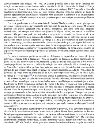 desvalorizaram suas moedas em 1949. O Canadá permitiu que o seu dólar flutuasse em
relação ao norte-americano durante toda a década de 1950 e início da de 1960; a França
desvalorizou o franco várias vezes; a libra fora desvalorizada em 1967; Alemanha e Holanda
revalorizaram (aumentaram o valor de) suas moedas algumas vezes. No entanto, as taxas de
câmbio apresentavam estabilidade suficiente para estimular o comércio e os investimentos
internacionais, sofrendo transtornos apenas quando os governos se deparavam com problemas
econômicos sérios.17
Por princípio básico, a ordem monetária de Bretton Woods permitia, e até exigia, que os
governos restringissem a movimentação internacional de capital de curto prazo. O sistema
permitia aos países gerenciar suas políticas monetárias em linha com suas próprias
necessidades, mesmo que estes diferissem (dentro de alguns limites) em termos de medidas
adotadas. Os governos poderiam estimular a economia ou atender às demandas de seus
eleitores, por exemplo, pela redução da inflação. É evidente que os diferentes países e suas
populações tinham desejos diferentes. A França e a Itália preocupavam-se particularmente
com o desemprego, e se importavam mais com esse aspecto do que com alguma inflação. A
Alemanha crescia muito rápido, com uma taxa de desemprego baixa, ou inexistente, mas a
terrível hiperinflação continuava viva na memória da população, de forma que o governo se
deparava com pouca demanda por políticas de estímulo e com uma antipatia generalizada pela
inflação.
Os países adotavam políticas monetárias diferentes – especialmente, taxas de juros
diferentes. Durante toda a década de 1960, os governos da França e da Itália mantiveram os
juros 1% ou 2% menores que os da Alemanha. A medida talvez tenha ajudado a preservar o
desemprego baixo, mas tornou o índice de inflação dos dois países de 1% a 2% maior que o
da Alemanha. Um investidor ganhava bem mais, em termos reais (sem inflação), com um titulo
alemão do que com um título idêntico francês ou italiano. Durante a década de 1960, a taxa de
juros real de longo prazo na Alemanha foi de 4,4%, em comparação com 2,2% na Itália, 1,8%
na França e 1,7% no Japão.18 A diferença era grande e, certamente, notada pelos investidores.
Se as taxas de juros de dois países de câmbio fixo são diferentes, os investidores tendem a
retirar o dinheiro do lugar onde os juros são baixos e a mandá-lo para a nação de juros altos.
Na década de 1960, retirariam o dinheiro da França e da Itália, o enviariam para a Alemanha
e continuariam a fazê-lo até que as taxas de juros italianas e francesas atingissem o índice
alemão. Esse foi o problema que levou Keynes e os outros arquitetos de Bretton Woods a
advogar pelo controle sobre investimentos internacionais de curto prazo. Não queriam que as
empresas perdessem a capacidade de investir em outros mercados – o que em geral chamavam
de investimentos produtivos – ou que os governos parassem de pedir empréstimos no exterior.
No entanto, queriam dificultar, ou impossibilitar, especulações por parte dos investidores
quanto a diferenças nas taxas de juros entre os países por onde passava o chamado “capital
especulativo”.
Para que os governos adotassem políticas monetárias próprias, estes deveriam dificultar a
circulação de investimentos de curto prazo entre os países. Dessa forma, o sistema de Bretton
Woods pressupunha o controle de capitais por meio de cobranças de taxas ou proibições para
as movimentações internacionais de dinheiro com fins “especulativos”. Os europeus
utilizaram tais medidas com firmeza, as quais foram suavizadas, porém não removidas, após a
década de 1950. Os Estados Unidos passaram a controlar os investimentos do país no exterior
 