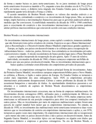 de forma a manter baixos os juros norte-americanos. Se os juros nominais de longo prazo
norte-americanos tivessem se mantido a 5%, enquanto a taxa dos alemães era de 6,7% (2,5% e
4,4% em termos reais), o dinheiro teria migrado dos Estados Unidos para a Alemanha tão
rapidamente quanto teria deixado a França e a Itália.
O acordo monetário de Bretton Woods manteve os valores das moedas estáveis e os
mercados abertos, estimulando o comércio e os investimentos de longo prazo. Mas, ao mesmo
tempo, impôs barreiras a movimentações financeiras para que os governos pudessem adotar as
medidas que lhe conviessem. A estabilidade monetária da década de 1950 e 1960 contribuiu
para o crescimento do comércio e dos investimentos internacionais e os governos puderam
adotar políticas macroeconômicas que estavam de acordo com suas condições internas.
Bretton Woods e os investimentos internacionais
Os investimentos internacionais de longo prazo, como capital e comércio, tomaram caminhos
que não foram previstos pelos criadores do sistema. Esperava-se que o Banco Internacional
para a Reconstrução e o Desenvolvimento (Banco Mundial) emprestasse grandes quantias à
Europa, ao Japão, aos países em desenvolvimento e às colônias para a recuperação da
infraestrutura básica – rodovias, portos, ferrovias. Isso estimularia os investimentos privados
a percorrerem o mundo. A missão reconstrutora do banco perdeu lugar para o Plano Marshall
e para a rapidez inesperada da recuperação do pós-guerra. Após 15 anos de relativa
inatividade, em meados da década de 1960, o banco começou a emprestar um bilhão de
dólares por ano aos países em desenvolvimento. Mas os investimentos internacionais que o
banco ajudou a estimular eram diferentes dos empréstimos privados do passado.
Por séculos, os empréstimos estrangeiros foram a principal forma de investimentos. Antes
da Primeira Guerra Mundial, investidores europeus emprestaram bilhões para o Novo Mundo,
as colônias, a Rússia, o Japão e outros países da Europa. Os Estados Unidos se tornaram o
credor mais importante dos anos entreguerras. Após 1929, os empréstimos privados
internacionais praticamente desapareceram. Calotes e outros problemas da década de 1930
assustaram banqueiros e mercados de títulos. As oportunidades domésticas passaram a ser
atraentes e o controle de capitais de Bretton Woods desestimulava os empréstimos
estrangeiros.
Os investimentos internacionais cresceram, mas na forma de empresas multinacionais. Os
investimentos diretos estrangeiros (IDE), utilizados para o estabelecimento de fábricas ou
filiais no exterior, não eram algo novo. Nas décadas de 1920 e 1930, muitas empresas norte-
americanas se utilizaram de sua posição competitiva para abrir (ou comprar) instalações em
outros países. Mas os investimentos por meio de empresas multinacionais sempre foram uma
parcela do capital mundial bem menor que os empréstimos internacionais. No entanto, na
década de 1950, os investimentos das multinacionais norte-americanas tornaram-se duas vezes
maiores que os investimentos de carteira em empréstimos internacionais e ações; e, em 1970,
tornaram-se quatro vezes mais importantes. Os empréstimos internacionais não se recuperaram
– pelo menos não entre os países desenvolvidos e não a países em desenvolvimento. Antes da
Segunda Guerra Mundial, o investidor típico era um banqueiro ou alguém com títulos que
emprestava dinheiro a empresas e governos estrangeiros. Na era de Bretton Woods, o
 