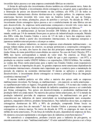investidor típico passou a ser uma empresa construindo fábricas no exterior.
A forma de aplicação dos investimentos diretos também era relativamente nova. Antes da
Segunda Guerra Mundial, o investimentos direto estrangeiro ia, em geral, para a agricultura ou
a mineração de países em desenvolvimento ou das colônias; em 1938, 2/3 de todos os
investimentos internacionais diretos destinavam-se às regiões pobres. As empresas norte-
americanas haviam investido três vezes mais na América Latina do que na Europa,
principalmente em minas, plantações, poços de petróleo e serviços. Na década de 1960, o
investimento direto estrangeiro típico passou a ser o estabelecimento de uma fábrica em um
país desenvolvido. As empresas norte-americanas começaram a investir três vezes mais na
Europa e no Japão do que na América Latina, principalmente por meio de fábricas.19
Em 1973, as multinacionais já haviam investido 200 bilhões de dólares ao redor do
mundo, sendo que 3/4 do montante foram para os países de industrialização avançada. Metade
dos IDEs vinha dos Estados Unidos e cerca de 1/5 de todo o lucro das empresas norte-
americanas era obtido a partir dos investimentos internacionais. As empresas europeias e
japonesas também estavam prestes a alcançar as outras.
Em todos os países industriais, as maiores empresas eram altamente multinacionais – ou
porque tinham muitas posses no exterior, ou porque pertenciam a corporações estrangeiras.
Em 1973, 80%, ou mais, dos lucros de cinco das dez principais empresas norte-americanas
(todas firmas do ramo petrolífero) eram obtidos no exterior. No caso da Ford, Chrysler, ITT e
IBM, tais lucros correspondiam a metade do valor total. No exterior, as filiais das
multinacionais norte-americanas produziam o triplo do que o país exportava – em 1973, a
produção no exterior rendia US$292 bilhões e as exportações, US$110 bilhões. Na verdade,
as vendas das filiais norte-americanas para a matriz nos Estados Unidos eram responsáveis
por 1/3 de todas as importações do país. As grandes empresas norte-americanas dependiam de
investimentos internacionais, elemento mais importante que o comércio para a manutenção da
posição da empresa na economia internacional. O mesmo se aplicava a outros países
desenvolvidos: o investimento direto estrangeiro se tornou a principal força da integração
econômica internacional.20
O mesmo também poderia ser dito sobre a maioria dos países onde as empresas
multinacionais investiam. Na Europa, as multinacionais – em especial, as norte-americanas –
se espalharam por todos os lugares. Em grande parte dos Estados, 1/4 ou mais das vendas era
de produtos industrializados. Mais da metade da indústria canadense passou a ser controlada
por firmas estrangeiras. Nos países em desenvolvimento, o predomínio multinacional na
produção fabril era ainda maior. Na maioria dos países latino-americanos, de 1/3 à metade da
produção industrial provinha de empresas estrangeiras. As multinacionais em geral se
concentravam nas indústrias de maior notoriedade ou tecnologicamente mais avançadas:
químicos, maquinário elétrico, produtos farmacêuticos. Nas indústrias desse tipo, as empresas
estrangeiras dominavam de 80% a 90% da produção, comprando firmas locais ou
empurrando-as para fora do mercado.21 Até nos Estados Unidos a presença das empresas
estrangeiras se tornava maciça. No início da década de 1970, os empregos de mais de um
milhão de norte-americanos, 2% da força de trabalho do país, dependiam de empresas de fora.
Os números cresciam rapidamente e em alguns tipos de indústrias eram bem maiores.22
Os automóveis e computadores, produtos cruciais para a indústria do pós-guerra, se
encontravam entre os mais “multinacionalizados”. O setor automobilístico passou a ser a força
 