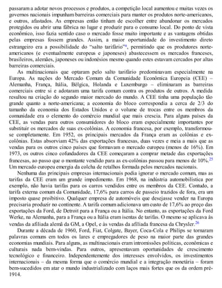 passaram a adotar novos processos e produtos, a competição local aumentou e muitas vezes os
governos nacionais impunham barreiras comerciais para manter os produtos norte-americanos,
e outros, afastados. As empresas então tinham de escolher entre abandonar os mercados
protegidos ou abrir uma fábrica no lugar e produzir para o consumo local. Do ponto de vista
econômico, isso fazia sentido caso o mercado fosse muito importante e as vantagens obtidas
pelas empresas fossem grandes. Assim, a maior oportunidade do investimento direto
estrangeiro era a possibilidade do “salto tarifário”a, permitindo que os produtores norte-
americanos (e eventualmente europeus e japoneses) abastecessem os mercados franceses,
brasileiros, alemães, japoneses ou indonésios mesmo quando estes estavam cercados por altas
barreiras comerciais.
As multinacionais que optaram pelo salto tarifário predominavam especialmente na
Europa. As nações do Mercado Comum da Comunidade Econômica Europeia (CEE) –
Alemanha, França, Itália, Bélgica, Holanda e Luxemburgo – eliminaram as barreiras
comerciais entre si e adotaram uma tarifa comum contra os produtos de outros. A medida
resultou na criação do segundo maior mercado do mundo. A CEE tinha uma população tão
grande quanto a norte-americana; a economia do bloco correspondia a cerca de 2/3 do
tamanho da economia dos Estados Unidos e o volume de trocas entre os membros da
comunidade era o elemento do comércio mundial que mais crescia. Para alguns países da
CEE, as vendas para outros consumidores do bloco eram especialmente importantes por
substituir os mercados de suas ex-colônias. A economia francesa, por exemplo, transformou-
se completamente. Em 1952, os principais mercados da França eram as colônias e ex-
colônias. Estas absorviam 42% das exportações francesas, duas vezes e meia a mais que as
vendas para os outros cinco países que formavam o mercado europeu (menos de 16%). Em
1973, os outros cinco cofundadores da CEE começaram a comprar metade das exportações
francesas, ao passo que o montante vendido para as ex-colônias passou para menos de 10%.25
Um mercado europeu emergia da colcha de retalhos formada pelos mercados nacionais.
Nenhuma das principais empresas internacionais podia ignorar o mercado comum, mas as
tarifas da CEE eram um grande impedimento. Em 1968, na indústria automobilística por
exemplo, não havia tarifas para os carros vendidos entre os membros da CEE. Contudo, a
tarifa externa comum da Comunidade, 17,6% para carros de passeio trazidos de fora, era um
imposto quase proibitivo. Qualquer empresa de automóveis que desejasse vender na Europa
precisaria produzir no continente. A tarifa comum adicionava um custo de 17,6% ao preço das
exportações da Ford, de Detroit para a França ou a Itália. No entanto, as exportações da Ford
Werke, na Alemanha, para a França ou a Itália eram isentas de tarifas. O mesmo se aplicava às
vendas da afiliada alemã da GM, a Opel, e às vendas da afiliada francesa da Chrysler.26
Durante a década de 1960, Ford, Fiat, Colgate, Bayer, Coca-Cola e Philips se tornaram
palavras comuns em todos os lares e empregadores de peso na maior parte das grandes
economias mundiais. Para alguns, as multinacionais eram intromissões políticas, econômicas e
culturais nada bem-vindas. Para outros, apresentavam oportunidades de crescimento
tecnológico e financeiro. Independentemente dos interesses envolvidos, os investimentos
internacionais – da mesma forma que o comércio mundial e a integração monetária – foram
bem-sucedidos em atar o mundo industrializado com laços mais fortes que os da ordem pré-
1914.
 