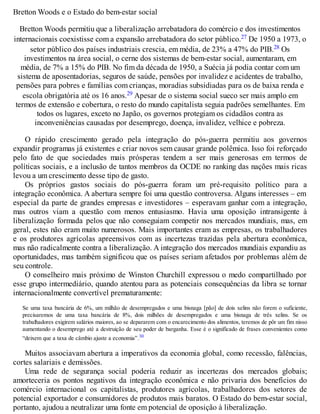 Bretton Woods e o Estado do bem-estar social
Bretton Woods permitiu que a liberalização arrebatadora do comércio e dos investimentos
internacionais coexistisse com a expansão arrebatadora do setor público.27 De 1950 a 1973, o
setor público dos países industriais crescia, em média, de 23% a 47% do PIB.28 Os
investimentos na área social, o cerne dos sistemas de bem-estar social, aumentaram, em
média, de 7% a 15% do PIB. No fim da década de 1950, a Suécia já podia contar com um
sistema de aposentadorias, seguros de saúde, pensões por invalidez e acidentes de trabalho,
pensões para pobres e famílias com crianças, moradias subsidiadas para os de baixa renda e
escola obrigatória até os 16 anos.29 Apesar de o sistema social sueco ser mais amplo em
termos de extensão e cobertura, o resto do mundo capitalista seguia padrões semelhantes. Em
todos os lugares, exceto no Japão, os governos protegiam os cidadãos contra as
inconveniências causadas por desemprego, doença, invalidez, velhice e pobreza.
O rápido crescimento gerado pela integração do pós-guerra permitiu aos governos
expandir programas já existentes e criar novos sem causar grande polêmica. Isso foi reforçado
pelo fato de que sociedades mais prósperas tendem a ser mais generosas em termos de
políticas sociais, e a inclusão de tantos membros da OCDE no ranking das nações mais ricas
levou a um crescimento desse tipo de gasto.
Os próprios gastos sociais do pós-guerra foram um pré-requisito político para a
integração econômica. A abertura sempre foi uma questão controversa. Alguns interesses – em
especial da parte de grandes empresas e investidores – esperavam ganhar com a integração,
mas outros viam a questão com menos entusiasmo. Havia uma oposição intransigente à
liberalização formada pelos que não conseguiam competir nos mercados mundiais, mas, em
geral, estes não eram muito numerosos. Mais importantes eram as empresas, os trabalhadores
e os produtores agrícolas apreensivos com as incertezas trazidas pela abertura econômica,
mas não radicalmente contra a liberalização. A integração dos mercados mundiais expandiu as
oportunidades, mas também significou que os países seriam afetados por problemas além de
seu controle.
O conselheiro mais próximo de Winston Churchill expressou o medo compartilhado por
esse grupo intermediário, quando atentou para as potenciais consequências da libra se tornar
internacionalmente convertível prematuramente:
Se uma taxa bancária de 6%, um milhão de desempregados e uma bisnaga [pão] de dois xelins não forem o suficiente,
precisaremos de uma taxa bancária de 8%, dois milhões de desempregados e uma bisnaga de três xelins. Se os
trabalhadores exigirem salários maiores, ao se depararem com o encarecimento dos alimentos, teremos de pôr um fim nisso
aumentando o desemprego até a destruição de seu poder de barganha. Esse é o significado de frases convenientes como
“deixem que a taxa de câmbio ajuste a economia”.30
Muitos associavam abertura a imperativos da economia global, como recessão, falências,
cortes salariais e demissões.
Uma rede de segurança social poderia reduzir as incertezas dos mercados globais;
amorteceria os pontos negativos da integração econômica e não privaria dos benefícios do
comércio internacional os capitalistas, produtores agrícolas, trabalhadores dos setores de
potencial exportador e consumidores de produtos mais baratos. O Estado do bem-estar social,
portanto, ajudou a neutralizar uma fonte em potencial de oposição à liberalização.
 