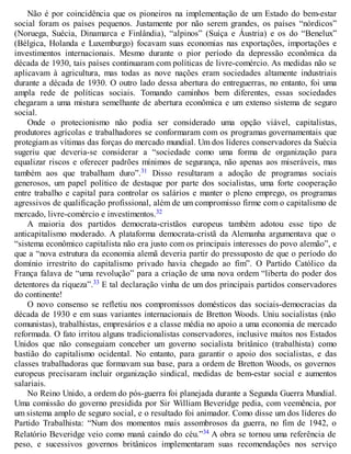 Não é por coincidência que os pioneiros na implementação de um Estado do bem-estar
social foram os países pequenos. Justamente por não serem grandes, os países “nórdicos”
(Noruega, Suécia, Dinamarca e Finlândia), “alpinos” (Suíça e Áustria) e os do “Benelux”
(Bélgica, Holanda e Luxemburgo) focavam suas economias nas exportações, importações e
investimentos internacionais. Mesmo durante o pior período da depressão econômica da
década de 1930, tais países continuaram com políticas de livre-comércio. As medidas não se
aplicavam à agricultura, mas todas as nove nações eram sociedades altamente industriais
durante a década de 1930. O outro lado dessa abertura do entreguerras, no entanto, foi uma
ampla rede de políticas sociais. Tomando caminhos bem diferentes, essas sociedades
chegaram a uma mistura semelhante de abertura econômica e um extenso sistema de seguro
social.
Onde o protecionismo não podia ser considerado uma opção viável, capitalistas,
produtores agrícolas e trabalhadores se conformaram com os programas governamentais que
protegiam as vítimas das forças do mercado mundial. Um dos líderes conservadores da Suécia
sugeriu que deveria-se considerar a “sociedade como uma forma de organização para
equalizar riscos e oferecer padrões mínimos de segurança, não apenas aos miseráveis, mas
também aos que trabalham duro”.31 Disso resultaram a adoção de programas sociais
generosos, um papel político de destaque por parte dos socialistas, uma forte cooperação
entre trabalho e capital para controlar os salários e manter o pleno emprego, os programas
agressivos de qualificação profissional, além de um compromisso firme com o capitalismo de
mercado, livre-comércio e investimentos.32
A maioria dos partidos democrata-cristãos europeus também adotou esse tipo de
anticapitalismo moderado. A plataforma democrata-cristã da Alemanha argumentava que o
“sistema econômico capitalista não era justo com os principais interesses do povo alemão”, e
que a “nova estrutura da economia alemã deveria partir do pressuposto de que o período do
domínio irrestrito do capitalismo privado havia chegado ao fim”. O Partido Católico da
França falava de “uma revolução” para a criação de uma nova ordem “liberta do poder dos
detentores da riqueza”.33 E tal declaração vinha de um dos principais partidos conservadores
do continente!
O novo consenso se refletiu nos compromissos domésticos das sociais-democracias da
década de 1930 e em suas variantes internacionais de Bretton Woods. Uniu socialistas (não
comunistas), trabalhistas, empresários e a classe média no apoio a uma economia de mercado
reformada. O fato irritou alguns tradicionalistas conservadores, inclusive muitos nos Estados
Unidos que não conseguiam conceber um governo socialista britânico (trabalhista) como
bastião do capitalismo ocidental. No entanto, para garantir o apoio dos socialistas, e das
classes trabalhadoras que formavam sua base, para a ordem de Bretton Woods, os governos
europeus precisaram incluir organização sindical, medidas de bem-estar social e aumentos
salariais.
No Reino Unido, a ordem do pós-guerra foi planejada durante a Segunda Guerra Mundial.
Uma comissão do governo presidida por Sir William Beveridge pedia, com veemência, por
um sistema amplo de seguro social, e o resultado foi animador. Como disse um dos líderes do
Partido Trabalhista: “Num dos momentos mais assombrosos da guerra, no fim de 1942, o
Relatório Beveridge veio como maná caindo do céu.”34 A obra se tornou uma referência de
peso, e sucessivos governos britânicos implementaram suas recomendações nos serviço
 