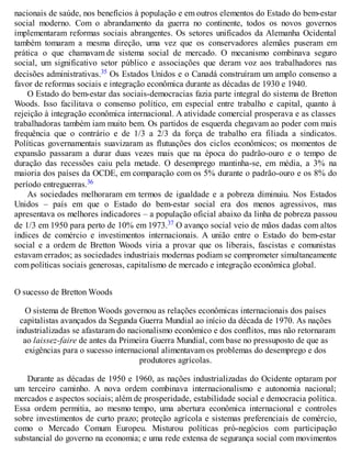 nacionais de saúde, nos benefícios à população e em outros elementos do Estado do bem-estar
social moderno. Com o abrandamento da guerra no continente, todos os novos governos
implementaram reformas sociais abrangentes. Os setores unificados da Alemanha Ocidental
também tomaram a mesma direção, uma vez que os conservadores alemães puseram em
prática o que chamavam de sistema social de mercado. O mecanismo combinava seguro
social, um significativo setor público e associações que deram voz aos trabalhadores nas
decisões administrativas.35 Os Estados Unidos e o Canadá construíram um amplo consenso a
favor de reformas sociais e integração econômica durante as décadas de 1930 e 1940.
O Estado do bem-estar das sociais-democracias fazia parte integral do sistema de Bretton
Woods. Isso facilitava o consenso político, em especial entre trabalho e capital, quanto à
rejeição à integração econômica internacional. A atividade comercial prosperava e as classes
trabalhadoras também iam muito bem. Os partidos de esquerda chegavam ao poder com mais
frequência que o contrário e de 1/3 a 2/3 da força de trabalho era filiada a sindicatos.
Políticas governamentais suavizaram as flutuações dos ciclos econômicos; os momentos de
expansão passaram a durar duas vezes mais que na época do padrão-ouro e o tempo de
duração das recessões caiu pela metade. O desemprego mantinha-se, em média, a 3% na
maioria dos países da OCDE, em comparação com os 5% durante o padrão-ouro e os 8% do
período entreguerras.36
As sociedades melhoraram em termos de igualdade e a pobreza diminuiu. Nos Estados
Unidos – país em que o Estado do bem-estar social era dos menos agressivos, mas
apresentava os melhores indicadores – a população oficial abaixo da linha de pobreza passou
de 1/3 em 1950 para perto de 10% em 1973.37 O avanço social veio de mãos dadas com altos
índices de comércio e investimentos internacionais. A união entre o Estado do bem-estar
social e a ordem de Bretton Woods viria a provar que os liberais, fascistas e comunistas
estavam errados; as sociedades industriais modernas podiam se comprometer simultaneamente
com políticas sociais generosas, capitalismo de mercado e integração econômica global.
O sucesso de Bretton Woods
O sistema de Bretton Woods governou as relações econômicas internacionais dos países
capitalistas avançados da Segunda Guerra Mundial ao início da década de 1970. As nações
industrializadas se afastaram do nacionalismo econômico e dos conflitos, mas não retornaram
ao laissez-faire de antes da Primeira Guerra Mundial, com base no pressuposto de que as
exigências para o sucesso internacional alimentavam os problemas do desemprego e dos
produtores agrícolas.
Durante as décadas de 1950 e 1960, as nações industrializadas do Ocidente optaram por
um terceiro caminho. A nova ordem combinava internacionalismo e autonomia nacional;
mercados e aspectos sociais; além de prosperidade, estabilidade social e democracia política.
Essa ordem permitia, ao mesmo tempo, uma abertura econômica internacional e controles
sobre investimentos de curto prazo; proteção agrícola e sistemas preferenciais de comércio,
como o Mercado Comum Europeu. Misturou políticas pró-negócios com participação
substancial do governo na economia; e uma rede extensa de segurança social com movimentos
 