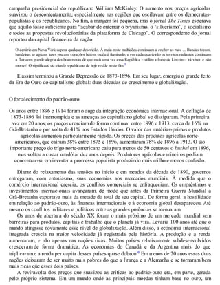 campanha presidencial do republicano William McKinley. O aumento nos preços agrícolas
suavizou o descontentamento, especialmente nas regiões que oscilavam entre os democratas-
populistas e os republicanos. No fim, a margem foi pequena, mas o jornal The Times esperava
que aquilo fosse suficiente para “acabar de enterrar o bryanismo, o ‘silverismo’, o socialismo
e todos as propostas revolucionárias da plataforma de Chicago”. O correspondente do jornal
reportou da capital financeira da nação:
O cenário em Nova York supera qualquer descrição. À meia-noite multidões continuam a encher as ruas ... Bandas tocam,
bandeiras se agitam, luzes piscam, corações batem, o céu é iluminado; e em cada quarteirão os sorrisos radiantes continuam
a fluir com grande alegria das boas-novas de que mais uma vez essa República – utilizo a frase de Lincoln – irá viver, e não
morrer! O significado do triunfo republicano de hoje reside neste fim.5
E assim terminou a Grande Depressão de 1873-1896. Em seu lugar, emergiu o grande feito
da Era de Ouro do capitalismo global: duas décadas de crescimento e globalização.
O fortalecimento do padrão-ouro
Os anos entre 1896 e 1914 foram o auge da integração econômica internacional. A deflação de
1873-1896 foi interrompida e as ameaças ao capitalismo global se dissiparam. Pela primeira
vez em 20 anos, os preços cresciam de forma contínua: entre 1896 e 1913, cerca de 16% na
Grã-Bretanha e por volta de 41% nos Estados Unidos. O valor das matérias-primas e produtos
agrícolas aumentou particularmente rápido. Os preços dos produtos agrícolas norte-
americanos, que caíram 38% entre 1875 e 1896, aumentaram 78% de 1896 a 1913. O tão
importante preço do trigo norte-americano caiu para menos de 50 centavos o bushel em 1896,
mas voltou a custar um dólar dez anos depois. Produtores agrícolas e mineiros podiam
concentrar-se em inverter a promessa populista produzindo mais milho e menos confusão.
Diante do relaxamento das tensões no início e em meados da década de 1890, governos
entregaram, com entusiasmo, suas economias aos mercados mundiais. À medida que o
comércio internacional crescia, os conflitos comerciais se enfraqueciam. Os empréstimos e
investimentos internacionais avançaram, de modo que antes da Primeira Guerra Mundial a
Grã-Bretanha exportava mais da metade do total de seu capital. De forma geral, a hostilidade
em relação ao padrão-ouro, às finanças internacionais e à economia global desapareceu. Até
mesmo os conflitos militares e políticos entre as grandes potências se atenuaram.
Os anos de abertura do século XX foram o mais próximo de um mercado mundial sem
barreiras para produtos, capitais e trabalho que o planeta já vira. Levaria 100 anos até que o
mundo atingisse novamente esse nível de globalização. Além disso, a economia internacional
integrada crescia na maior velocidade já registrada pela história. A produção e a renda
aumentaram, e não apenas nas nações ricas. Muitos países relativamente subdesenvolvidos
cresceram de forma dramática. As economias do Canadá e da Argentina mais do que
triplicaram e a renda per capita desses países quase dobrou.6 Em menos de 20 anos essas duas
nações deixaram de ser muito mais pobres do que a França e a Alemanha e se tornaram bem
mais ricas que esses dois países.
A reviravolta dos preços que suavizou as críticas ao padrão-ouro era, em parte, gerada
pelo próprio sistema. Em um mundo onde as principais moedas tinham base no ouro, um
 