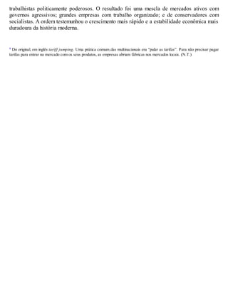 trabalhistas politicamente poderosos. O resultado foi uma mescla de mercados ativos com
governos agressivos; grandes empresas com trabalho organizado; e de conservadores com
socialistas. A ordem testemunhou o crescimento mais rápido e a estabilidade econômica mais
duradoura da história moderna.
a Do original, em inglês tariff jumping. Uma prática comum das multinacionais era “pular as tarifas”. Para não precisar pagar
tarifas para entrar no mercado com os seus produtos, as empresas abriam fábricas nos mercados locais. (N.T.)
 